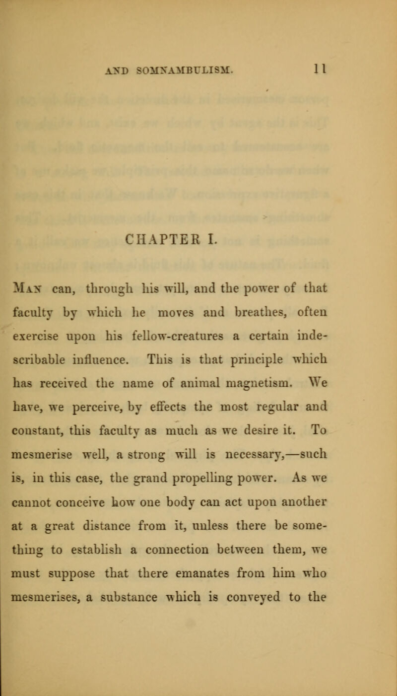 CHAPTER I. Max can, through his will, and the power of that faculty by which lie moves and breathes, often exercise upon his feliow-creatures a certain inde- scribable influence. This is that principle which has received the name of animal magnetism. We have, we perceive, by effects the most regular and constant, this faculty as much as we desire it. To mesmerise well, a strong will is necessary,—such is, in this case, the grand propelling power. As we cannot conceive now one body can act upon another at a great distance from it, unless there be some- thing to establish a connection between them, we must suppose that there emanates from him who mesmerises, a substance which is conveyed to the