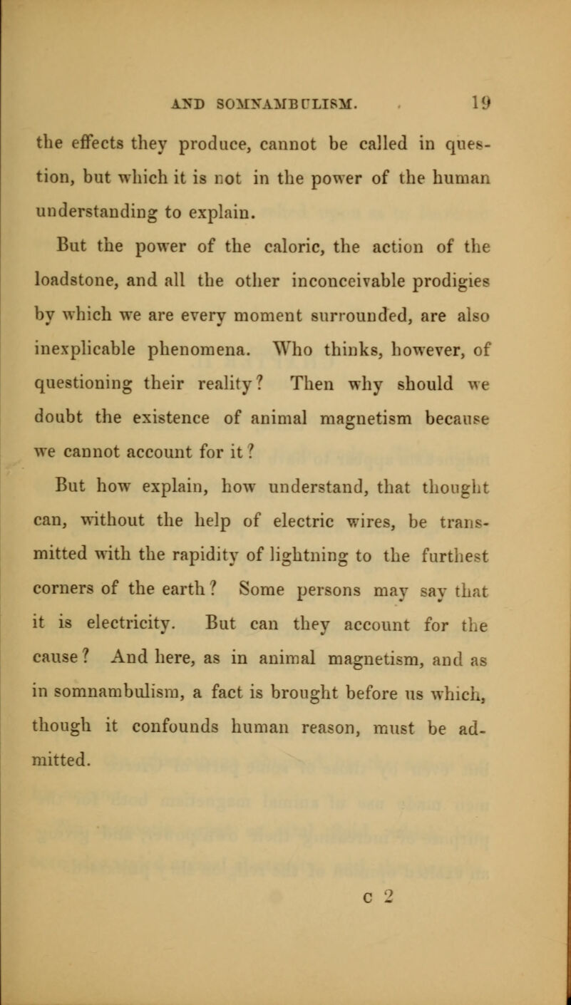 the effects they produce, cannot be called in ques- tion, but which it is not in the power of the human understanding to explain. But the power of the caloric, the action of the loadstone, and all the other inconceivable prodigies by which we are every moment surrounded, are also inexplicable phenomena. Who thinks, however, of questioning their reality? Then why should we doubt the existence of animal magnetism because we cannot account for it I But how explain, how understand, that thought can, without the help of electric wires, be trans- mitted with the rapidity of lightning to the furthest comers of the earth ? Some persons may say that it is electricity. But can they account for the cause? And here, as in animal magnetism, and as in somnambulism, a fact is brought before us which, though it confounds human reason, must be ad- mitted.