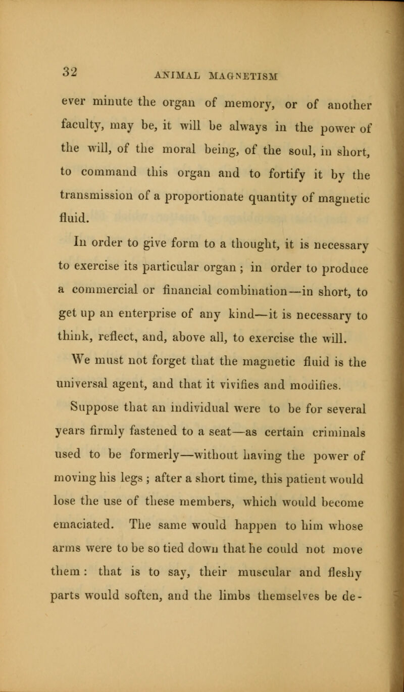 ever minute the organ of memory, or of another faculty, may be, it will be always in the power of the will, of the moral being, of the soul, in short, to command this organ and to fortify it by the transmission of a proportionate quantity of magnetic fluid. In order to give form to a thought, it is necessary to exercise its particular organ ; in order to produce a commercial or financial combination—in short, to get up an enterprise of any kind—it is necessary to think, reflect, and, above all, to exercise the will. We must not forget that the magnetic fluid is the universal agent, and that it vivifies and modifies. Suppose that an individual were to be for several years firmly fastened to a seat—as certain criminals used to be formerly—without having the power of moving his legs ; after a short time, this patient would lose the use of these members, which would become emaciated. The same would happen to him whose arms were to be so tied down that he could not move them: that is to say, their muscular and fleshy parts would soften, and the limbs themselves be de-