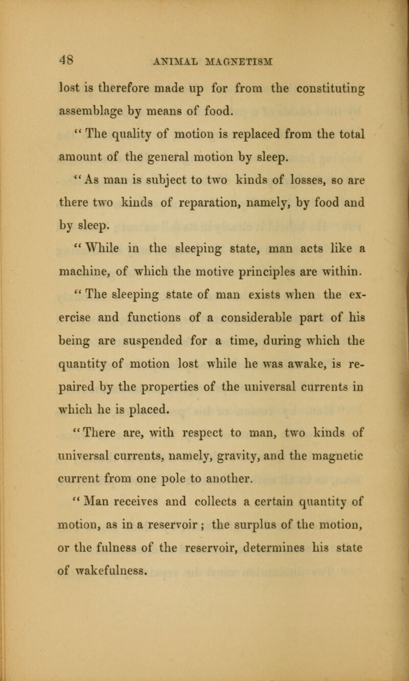 lost is therefore made up for from the constituting assemblage by means of food.  The quality of motion is replaced from the total amount of the general motion by sleep.  As man is subject to two kinds of losses, so are there two kinds of reparation, namely, by food and by sleep.  While in the sleeping state, man acts like a machine, of which the motive principles are within.  The sleeping state of man exists when the ex- ercise and functions of a considerable part of his being are suspended for a time, during which the quantity of motion lost while he was awake, is re- paired by the properties of the universal currents in which he is placed. There are, with respect to man, two kinds of universal currents, namely, gravity, and the magnetic current from one pole to another.  Man receives and collects a certain quantity of motion, as in a reservoir ; the surplus of the motion, or the fulness of the reservoir, determines his state of wakefulness.