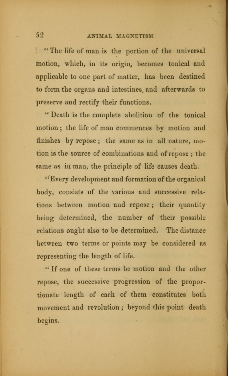  The life of man is the portion of the universal motion, which, in its origin, hecomes tonical and applicable to one part of matter, has been destined to form the organs and intestines, and afterwards to preserve and rectify their functions.  Death is the complete abolition of the tonical motion; the life of man commences by motion and finishes by repose ; the same as in all nature, mo- tion is the source of combinations and of repose ; the same as in man, the principle of life causes death. ''Every development and formation of the organical body, consists of the various and successive rela- tions between motion and repose ; their quantity being determined, the number of their possible relations ought also to be determined. The distance between two terms or points may be considered as representing the length of life.  If one of these terms be motion and the other repose, the successive progression of the propor- tionate length of each of them constitutes both movement and revolution ; beyond this point death begins.