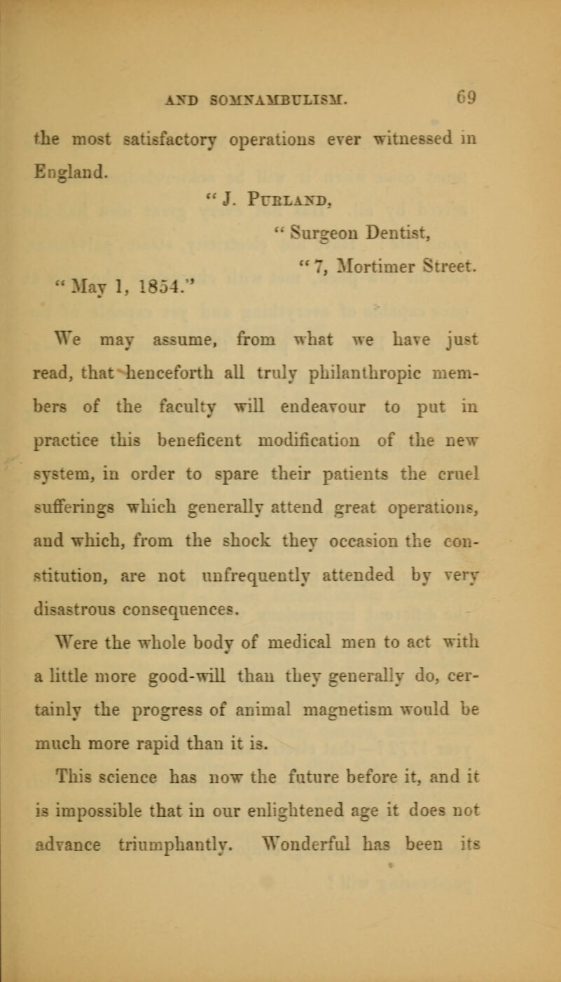 the i «factory opermti r witness. nd.  J. PUBLAICD, rgeon Den ■ 7, Mortinv; We may assume, from what we ha\ e read, that henceforth, all truly philanthropic mem- bers of the faculty will endeavour to put in practice this beneficent modification of the . -m, in order to spare their patients the cruel rings which generally attend great operations, and which, from the shock they occasion the don, are not unfrequently attended by disastrous consequence?. Were the whole body of medical men to act with a little more good-will than they generally do, cer- tainly the progress of animal nu much more rapid than it is. This science has now the future before it, and it .possible that in our enlightened age it does ntly. Wonderful has bee:;