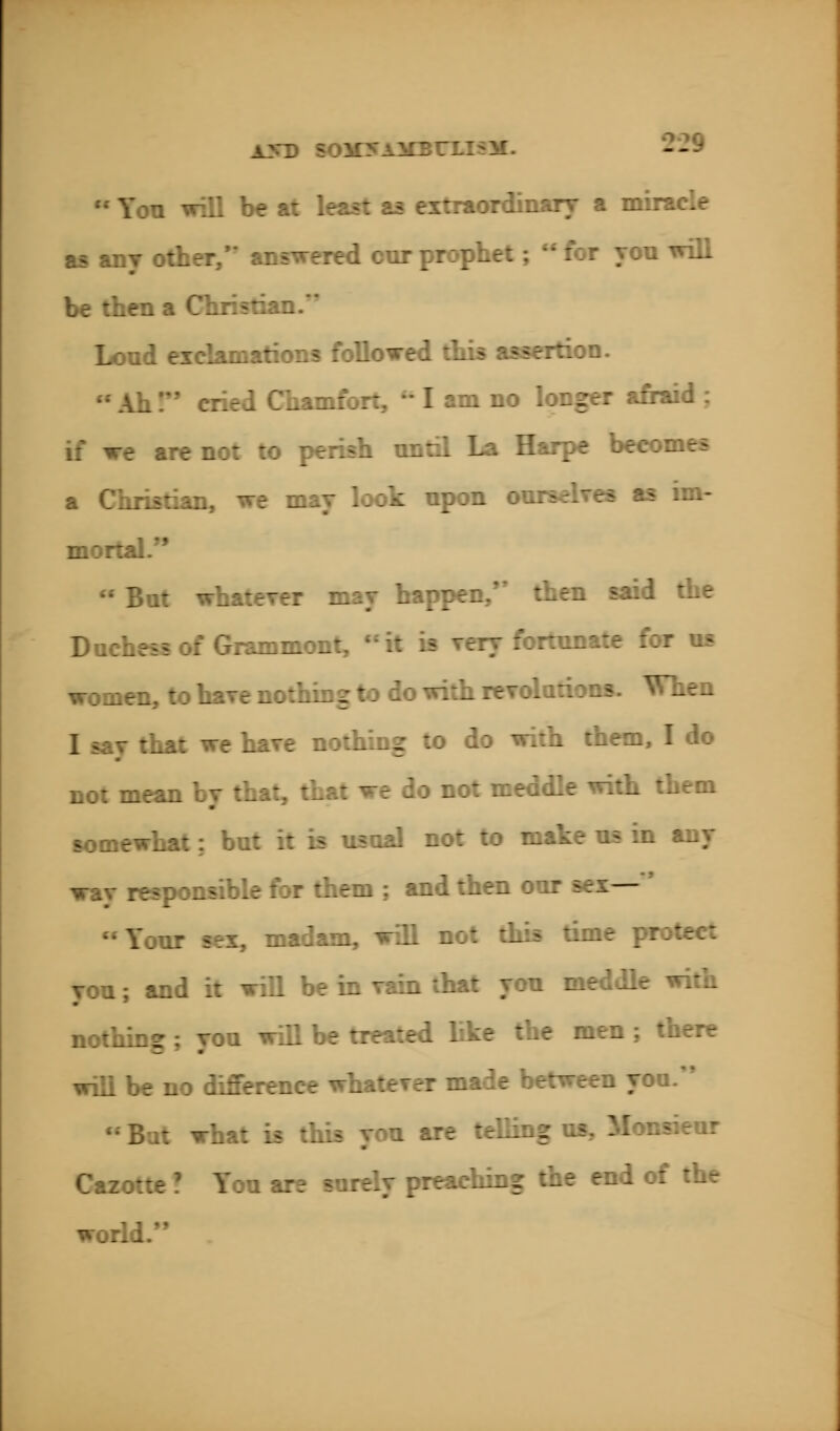 • Yon will be at least as extraordinary a miracle as any other, answered cnr prophet;  for yon will be then a Christian.* Loud exclamations followed this assertion. Aii! cried Chamfort,  I am no longer afraid : if we are not to perish nntil La Harpe becomes a Christian, we may look npon on im- mortal.  But whatever may happen, then said the Duchess of Grammont, it is rery fortunate for us women, to have nothing to do with revolutions. When that we hare nothing to do with them, I do not mean by that, that we do not meddle with them somewhat; but it is usual not to mate us in any wav responsible for them ; and then our sex— Your sex, madam, will not this tim you; and it will be in rain that yon meddle with nothing ; you will be treated like the men ; there will be no difference whaterer made between you. Bat what is this you are telling Cazotte ! You ar? surely preaching the end of the world.