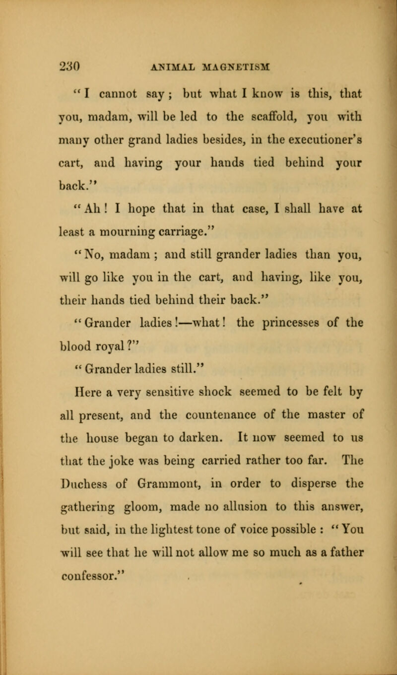  I cannot say ; but what I know is this, that you, madam, will be led to the scaffold, you with many other grand ladies besides, in the executioner's cart, and having your hands tied behind your back.  Ah ! I hope that in that case, I shall have at least a mourning carriage.''  No, madam ; and still grander ladies than you, will go like you in the cart, and having, like you, their hands tied behind their back.  Grander ladies!—what! the princesses of the blood royal?  Grander ladies still. Here a very sensitive shock seemed to be felt by all present, and the countenance of the master of the house began to darken. It now seemed to us that the joke was being carried rather too far. The Duchess of Grammont, in order to disperse the gathering gloom, made no allusion to this answer, but said, in the lightest tone of voice possible :  You will see that he will not allow me so much as a father confessor.