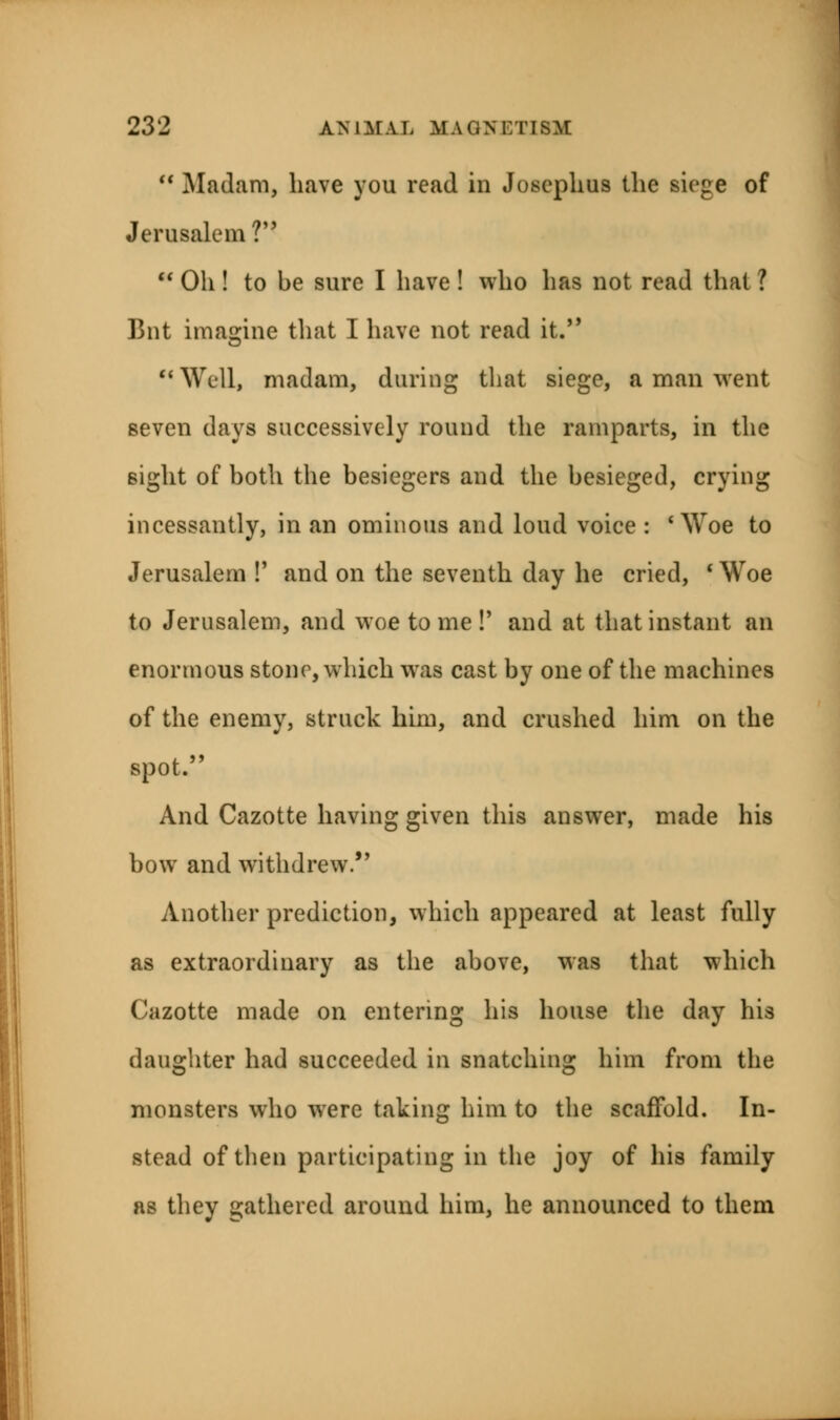  Madam, have you read in Josephus the siege of Jerusalem ?  Oh ! to be sure I have ! who has not read that ? Bnt imagine that I have not read it. Well, madam, during that siege, a man went seven days successively round the ramparts, in the sight of both the besiegers and the besieged, crying incessantly, in an ominous and loud voice : ' Woe to Jerusalem !' and on the seventh day he cried, ' Woe to Jerusalem, and woe to me !' and at that instant an enormous stone, which was cast by one of the machines of the enemy, struck him, and crushed him on the spot. And Cazotte having given this answer, made his bow and withdrew.*' Another prediction, which appeared at least fully as extraordinary as the above, was that which Cazotte made on entering his house the day his daughter had succeeded in snatching him from the monsters who were taking him to the scaffold. In- stead of then participating in the joy of his family as they gathered around him, he announced to them