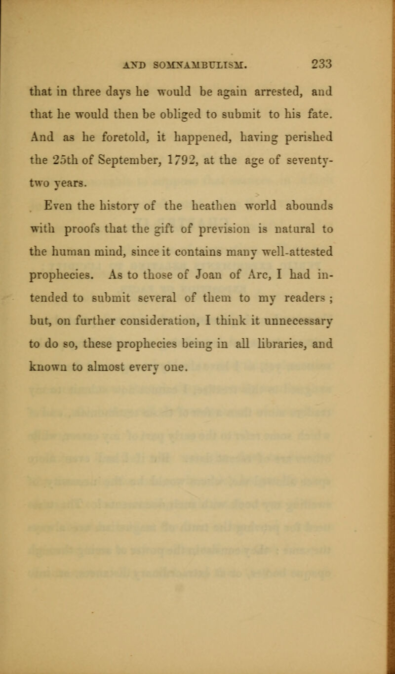 that in three days he would be again arrested, and that he would then be obliged to submit to his fate. And as he foretold, it happened, having perished the 25th of September, 1792, at the age of seventy- two years. Even the history of the heathen world abounds with proofs that the gift of prevision is natural to the human mind, since it contains many well-attested prophecies. As to those of Joan of Arc, I had in- tended to submit several of them to my readers ; but, on further consideration, I think it unnecessary to do so, these prophecies being in all libraries, and known to almost everv one.