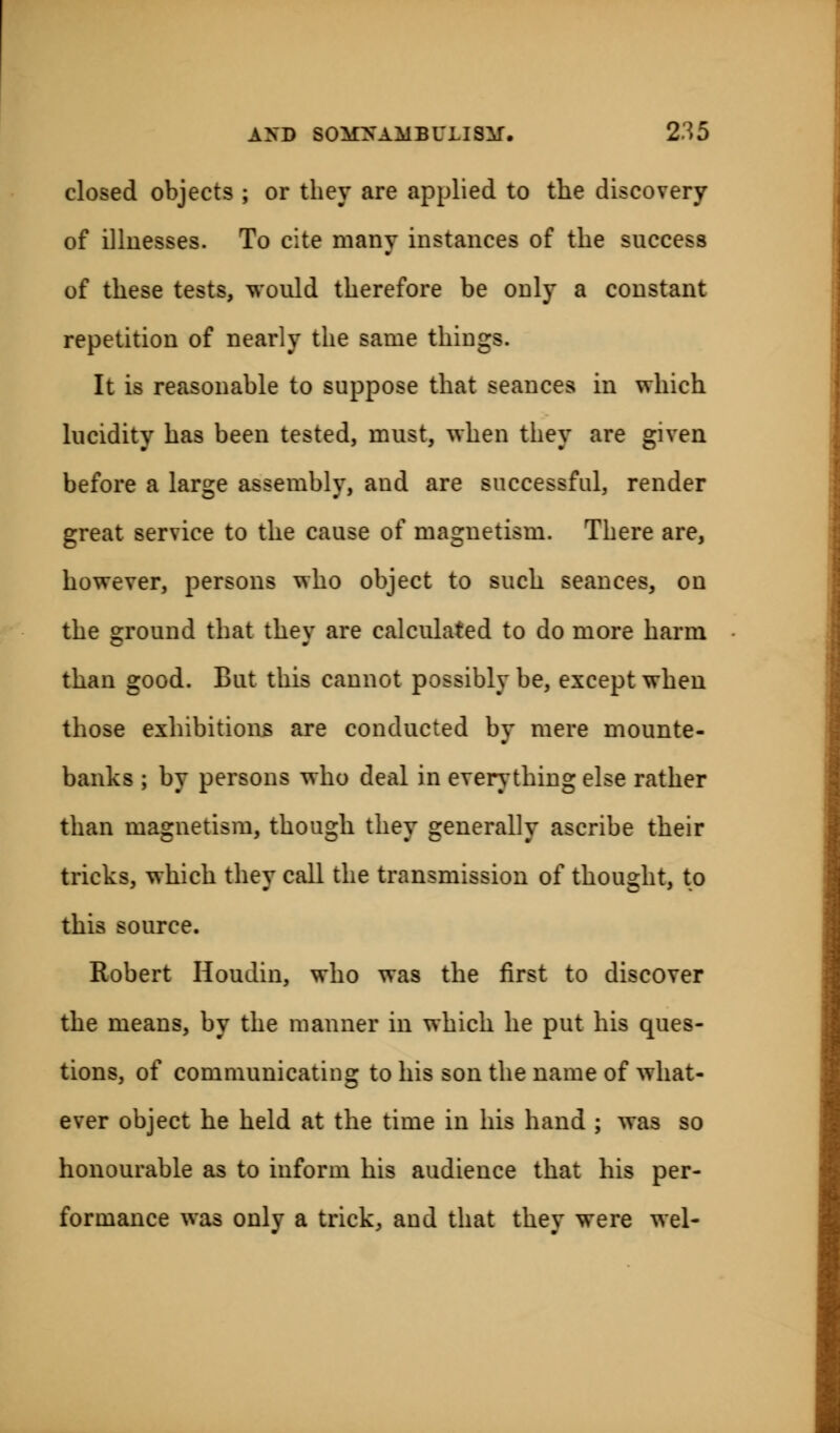 closed objects ; or they are applied to the discovery of illnesses. To cite many instances of the success of these tests, would therefore be only a constant repetition of nearly the same things. It is reasonable to suppose that seances in which lucidity has been tested, must, when they are given before a large assembly, and are successful, render great service to the cause of magnetism. There are, however, persons who object to such seances, on the ground that they are calculated to do more harm than good. But this cannot possibly be, except when those exhibitions are conducted by mere mounte- banks ; by persons who deal in everything else rather than magnetism, though they generally ascribe their tricks, which they call the transmission of thought, to this source. Robert Houdin, who was the first to discover the means, by the manner in which he put his ques- tions, of communicating to his son the name of what- ever object he held at the time in his hand ; was so honourable as to inform his audience that his per- formance was only a trick, and that they were wel-