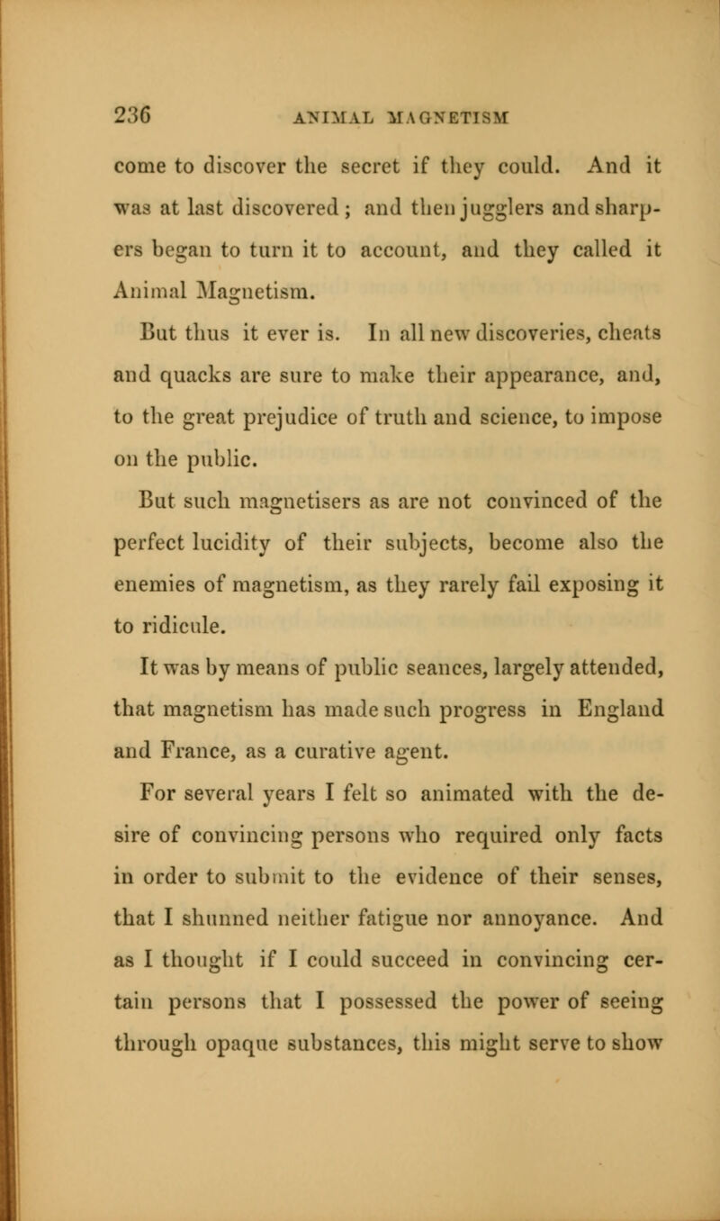 come to discover the secret if they could. And it was at last discovered; and then jugglers and sharp- era began to turn it to account, and they called it Animal Magnetism. But thus it ever is. In all new discoveries, cheats and quacks are sure to make their appearance, and, to the great prejudice of truth and science, to impose on the public. But such magnetisers as are not convinced of the perfect lucidity of their subjects, become also the enemies of magnetism, as they rarely fail exposing it to ridicule. It was by means of public seances, largely attended, that magnetism has made such progress in England and France, as a curative agent. For several years I felt so animated with the de- sire of convincing persons who required only facts in order to submit to the evidence of their senses, that I shunned neither fatigue nor annoyance. And as I thought if I could succeed in convincing cer- tain persons that I possessed the power of seeing through opaque substances, this might serve to show