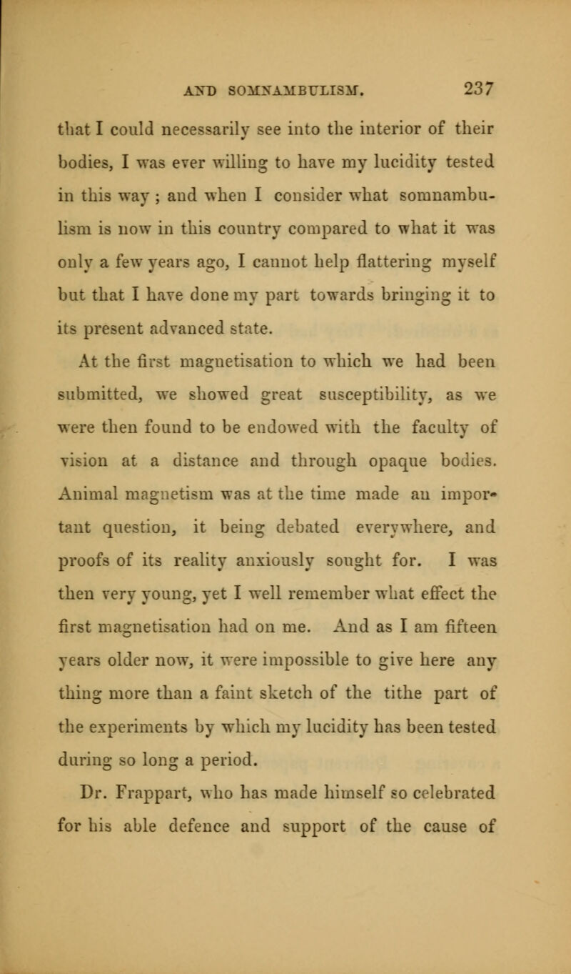 that I could necessarily see into the interior of their bodies, I was ever willing to have my lucidity tested in this way ; and when I consider what somnambu- lism is now in this country compared to what it was only a few years ago, I cannot help flattering myself but that I have done my part towards bringing it to its present advanced state. At the first magnetisation to which we had been submitted, we showed great susceptibility, as we were then found to be endowed with the faculty of vision at a distance and through opaque bodies. Animal magnetism was at the time made an impor- tant question, it being debated everywhere, and proofs of its reality anxiously sought for. I was then very young, yet I well remember what effect the first magnetisation had on me. And as I am fifteen years older now, it were impossible to give here any thing more than a faint sketch of the tithe part of the experiments by which my lucidity has been tested during so long a period. Dr. Frappart, who has made himself so celebrated for his able defence and support of the cause of
