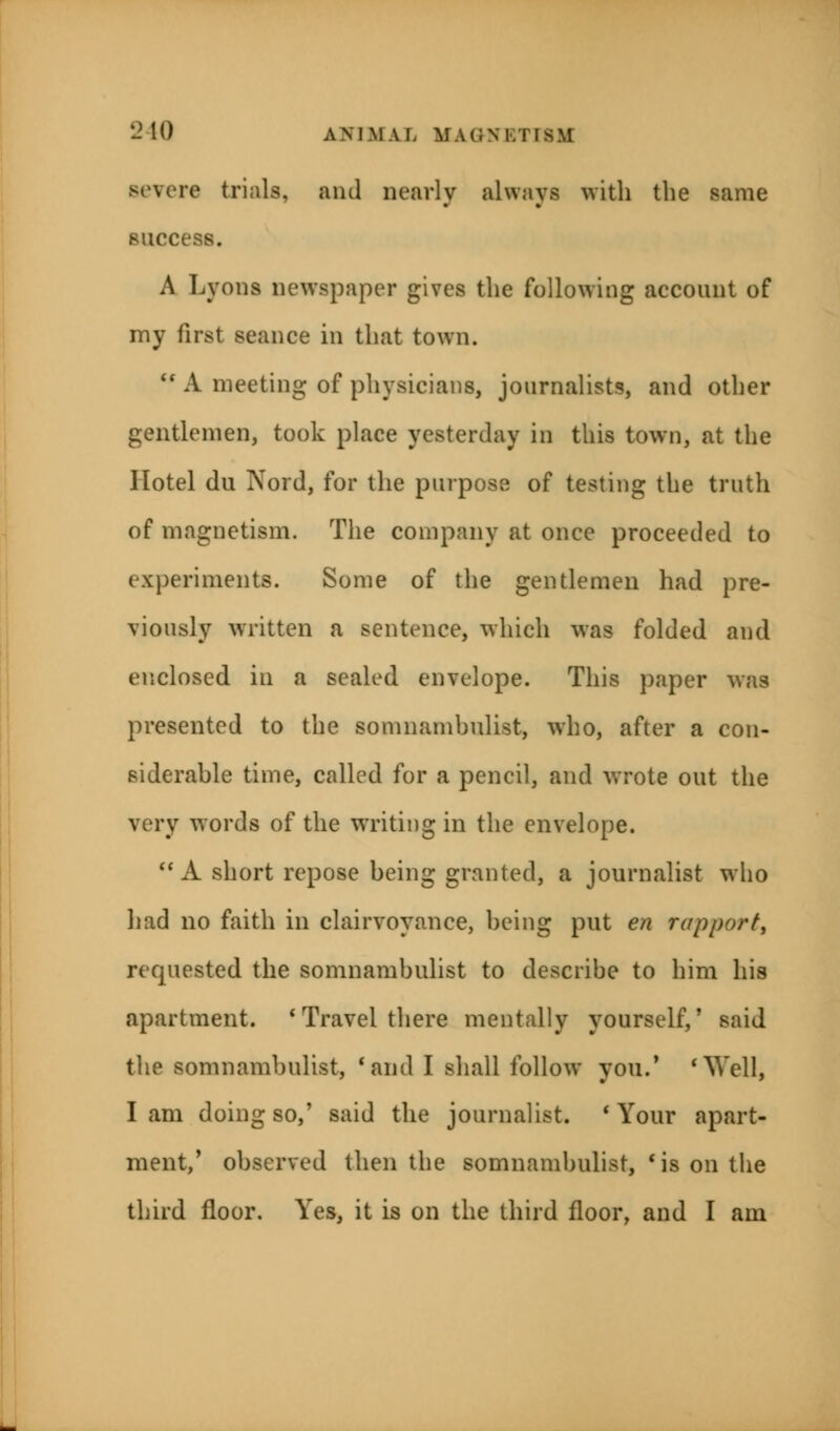 severe trials, aiul nearly always with the same success. A Lyons newspaper gives the following account of my first seance in that town. i( A meeting of physicians, journalists, and other gentlemen, took place yesterday in this town, at the Hotel du Nord, for the purpose of testing the truth of magnetism. The company at once proceeded to experiments. Some of the gentlemen had pre- viously written a sentence, which was folded and enclosed in a sealed envelope. This paper was presented to the somnambulist, who, after a con- siderable time, called for a pencil, and wrote out the very words of the writiug in the envelope.  A short repose being granted, a journalist who had no faith in clairvoyance, being put en rapport, requested the somnambulist to describe to him his apartment. 'Travel there mentally yourself/ said the somnambulist, 'and I shall follow you.' 'Well, lam doing so,' said the journalist. 'Your apart- ment,' observed then the somnambulist, 'is on the third floor. Yes, it is on the third floor, and I am