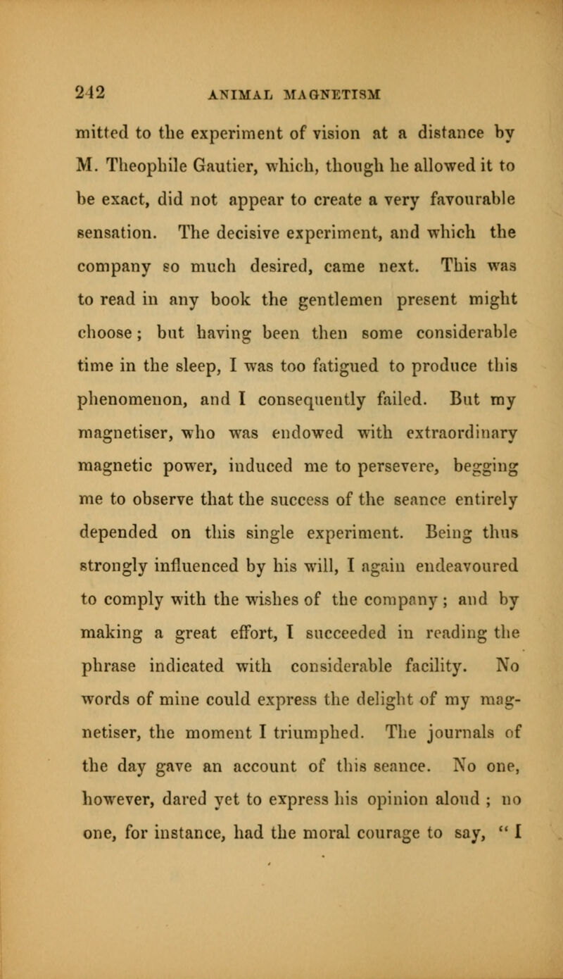 mitted to the experiment of vision at a distance by M. Theophile Gautier, which, though he allowed it to be exact, did not appear to create a very favourable sensation. The decisive experiment, and which the company so much desired, came next. This was to read in any book the gentlemen present might choose; but having been then some considerable time in the sleep, I was too fatigued to produce this phenomenon, and I consequently failed. But my magnetiser, who was endowed with extraordinary magnetic power, induced me to persevere, begging me to observe that the success of the seance entirely depended on this single experiment. Being thus strongly influenced by his will, I again endeavoured to comply with the wishes of the company; and by making a great effort, I succeeded in reading the phrase indicated with considerable facility. No words of mine could express the delight of my mag- netiser, the moment I triumphed. The journals of the day gave an account of this seance. No one, however, dared yet to express his opinion aloud ; no