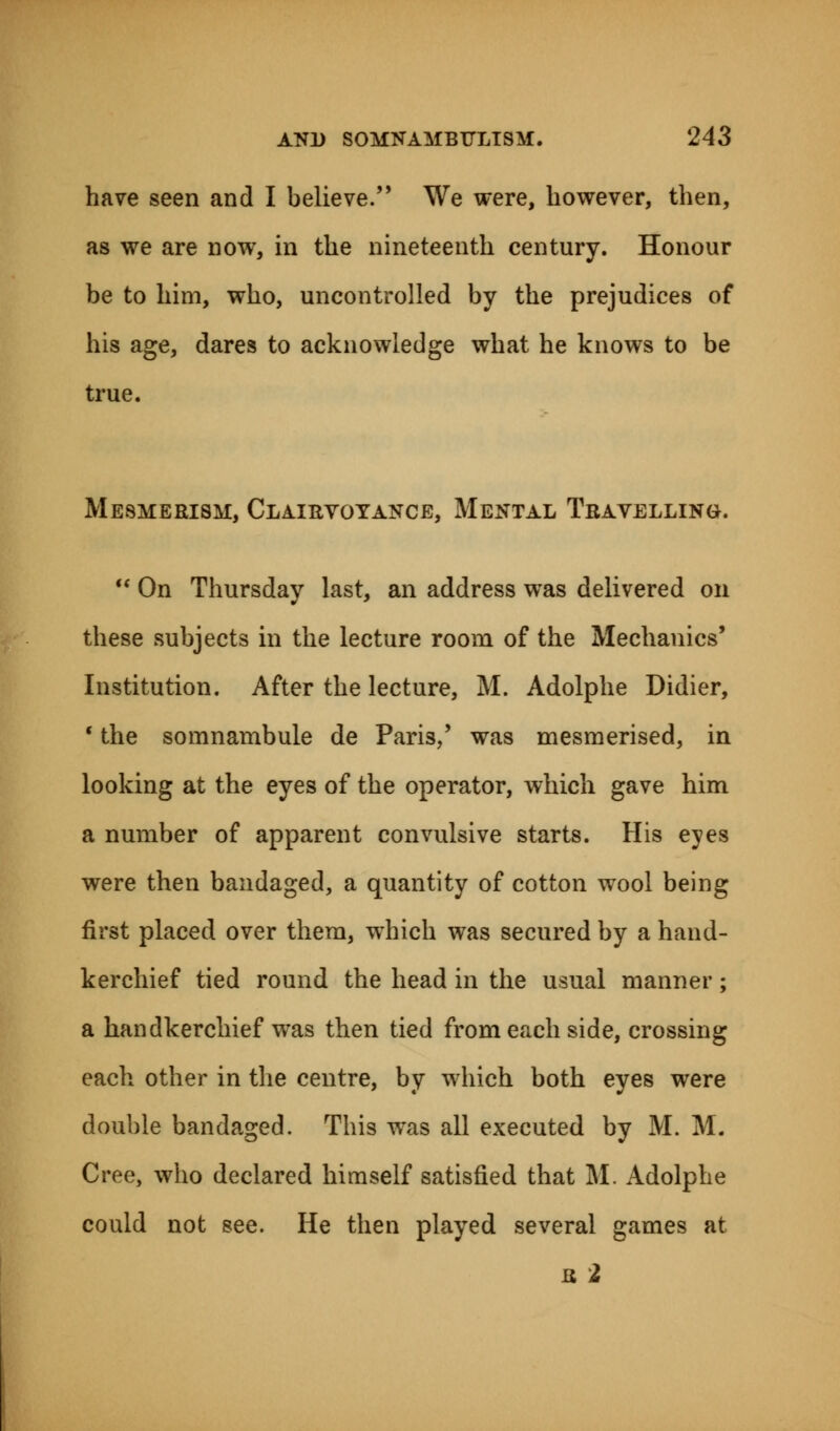 have seen and I believe. We were, however, then, as we are now, in the nineteenth century. Honour be to him, who, uncontrolled by the prejudices of his age, dares to acknowledge what he knows to be true. Mesmerism, Clairvoyance, Mental Travelling.  On Thursday last, an address was delivered on these subjects in the lecture room of the Mechanics' Institution. After the lecture, M. Adolphe Didier, c the somnambule de Paris/ was mesmerised, in looking at the eyes of the operator, which gave him a number of apparent convulsive starts. His eyes were then bandaged, a quantity of cotton wool being first placed over them, which was secured by a hand- kerchief tied round the head in the usual manner; a handkerchief was then tied from each side, crossing each other in the centre, by which both eyes were double bandaged. This was all executed by M. M. Cree, who declared himself satisfied that M. Adolphe could not see. He then played several games at a 2