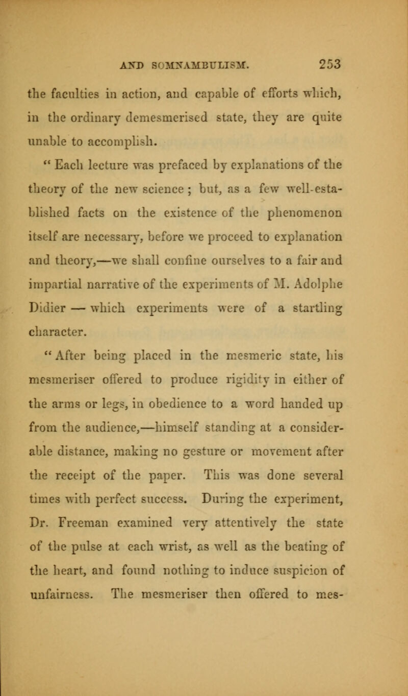 the faculties in action, and capable of efforts which, in the ordinary demesmerised state, they are quite unable to accompli  Each lecture was prefaced by explanations of the theory of the new science ; but, as a few well-esta- blished facts on the existence of the phenomenon are necessary., before we proceed to explanation and theory,—we shall confine ourselves to a fair and impartial narrative of the experiments of M. Adolphe Didier — which experiments were of a startling character.  After being placed in the mesmeric state, his mesmeriser offered to produce rigidity in either of the arms or legs, in obedience to a word handed up from the audience,—himself standing at a consider- able distance, making no gesture or movement after the receipt of the paper. This was done several times with perfect success. During the experiment, Dr. Freeman examined very attentively the state of the pulse at each wrist, as well as the beating of the heart, and found nothing to induce suspicion of unfairness. The mesmeriser then offered to mes-