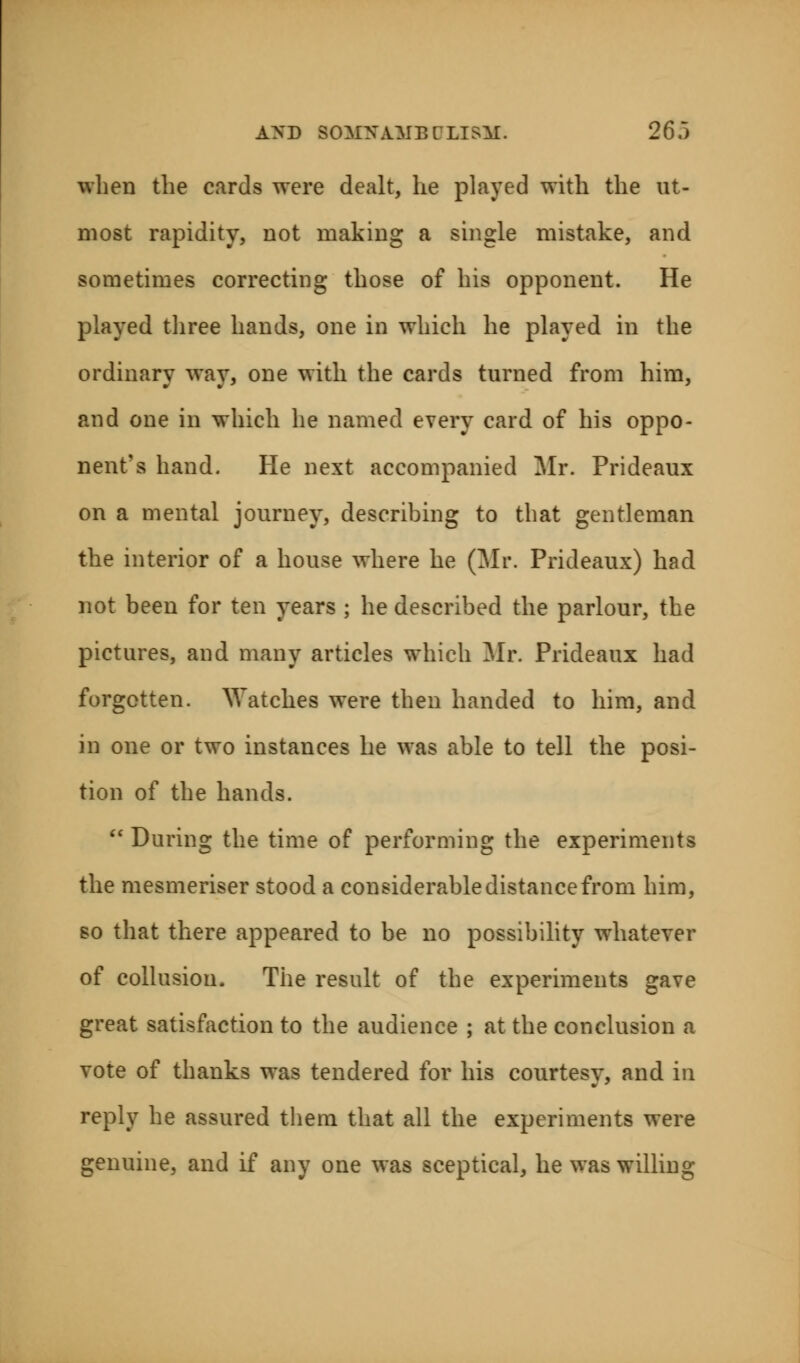 when the cards were dealt, he played with the ut- most rapidity, not making a single mistake, and sometimes correcting those of his opponent. He played three hands, one in which he played in the ordinary way, one with the cards turned from him, and one in which he named every card of his oppo- nent's hand. He next accompanied Mr. Prideaux on a mental journey, describing to that gentleman the interior of a house where he (Mr. Prideaux) had not been for ten years ; he described the parlour, the pictures, and many articles which Mr. Prideaux had forgotten. Watches were then handed to him, and in one or two instances he was able to tell the posi- tion of the hands.  During the time of performing the experiments the mesmeriser stood a considerable distance from him, so that there appeared to be no possibility whatever of collusion. The result of the experiments gave great satisfaction to the audience ; at the conclusion a vote of thanks was tendered for his courtesy, and in reply he assured them that all the experiments were genuine, and if any one was sceptical, he was willing