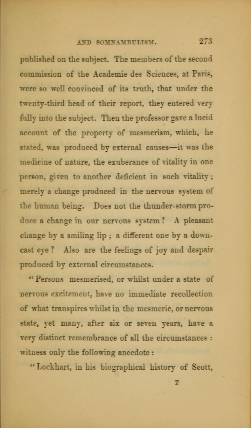 published on the subject. The me the second commission of the Academic nee?, at Paris, were so well convinced of its truth, that under the twenty-third head of their report, they entered very fully into the subject. Then the professor gave a lucid account of the property of mesmerism, which, he 1. was produced by external causes—it was the medicine of nature, the exuberance of vitality in one ion, given to another deficient in such vitality; merely a change produced in the nervous system of the human being. Does not the thunder-storm pro- mge in our nervous system? A pie ; a smiling lip ; a different one by a down- rye ? Also are the feelings of joy and despair produced by external circum '• Persons mesmerised, or whilst under a state of nerv iient, have no immediate recollection of what transpires whilst in the mesmeric, or nervous .. yet many, after six or seven years, have a very distinct remembrance of all the circumstan witness only the following anecd;  Lockhart, in his biographical history of Scott, i