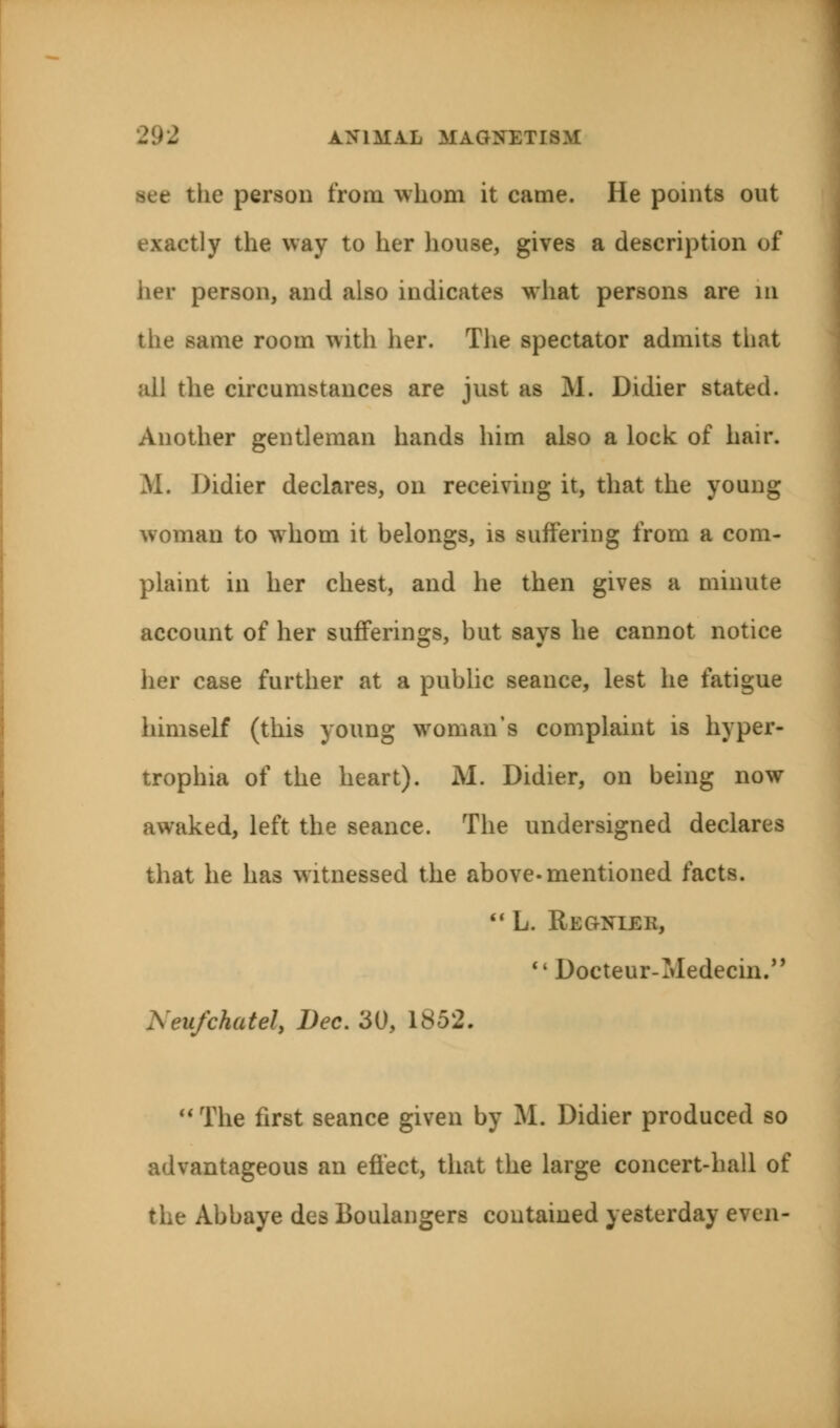 see the person from whom it came. He points out exactly the way to her house, gives a description of her person, and also indicates what persons are m the same room with her. The spectator admits tiiat all the circumstances are just as M. Didier stated. Another gentleman hands him also a lock of hair. M. Didier declares, on receiving it, that the young woman to whom it belongs, is suffering from a com- plaint in her chest, and he then gives a minute account of her sufferings, but says he cannot notice her case further at a public seance, lest he fatigue himself (this young woman's complaint is hyper- trophia of the heart). M. Didier, on being now awaked, left the seance. The undersigned declares that he has witnessed the above-mentioned facts.  L. Regniek,  Docteur-Medecin. Xeufchatel, Dec. 30, 1852. The first seance given by ML Didier produced so advantageous an effect, that the large concert-hall of the Abbaye des Boulangers contained yesterday even-