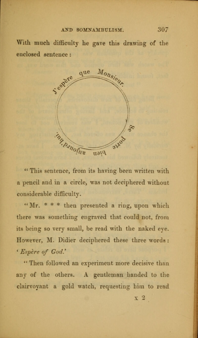 With much difficulty he gave this drawing of the enclosed sentence :  This sentence, from its having been written with a pencil and in a circle, was not deciphered without considerable difficulty. Mr. * * * then presented a ring, upon which there was something engraved that could not, from mg so very small, be read with the naked eye. However, M. Didier deciphered these three words : 1 Epere of God.'  Then followed an experiment more decisive than any of the others. A gentleman handed to the clairvoyant a gold watch, requesting him to read x 2