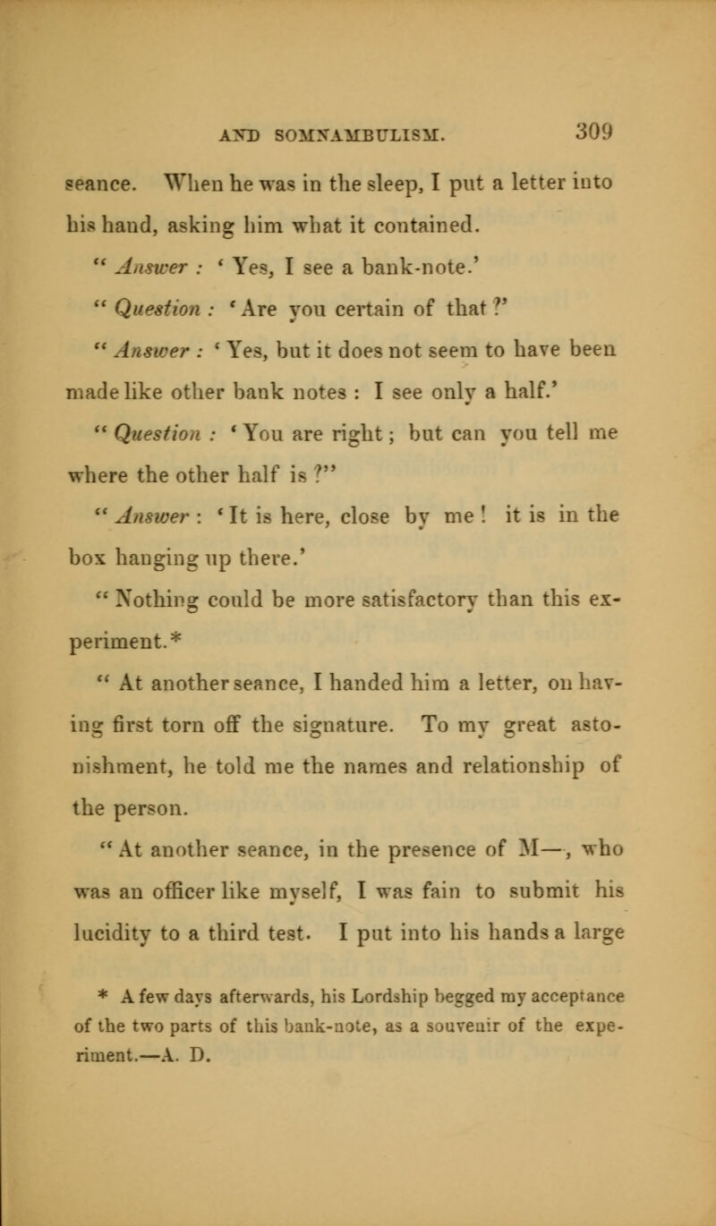 seance. When he was in the sleep, I put a letter iuto his hand, asking him what it contained. u Answer ; ' Yes, I see a bank-note.'  Question : ' Are you certain of that ?'  Answer : ' Yes, but it does not seem to have been made like other bank notes : I see only a half.'  Question : ■ You are right ; but can you tell me where the other half is ?  Answer : c It is here, close by me ! it is in the box hanging up there.5  Nothing could be more satisfactory than this ex- periment.* H At another seance, I handed him a letter, on bav- ins: first torn off the signature. To mv °reat asto- nishment, he told me the names and relationship of the person.  At another seance, in the presence of M—, who was an officer like myself, I was fain to submit his lucidity to a third test. I put into his hands a large * A few days afterwards, his Lordship begged ray acceptance of the two parts of this bank-note, as a souvenir of the expe- riment.—A. D.