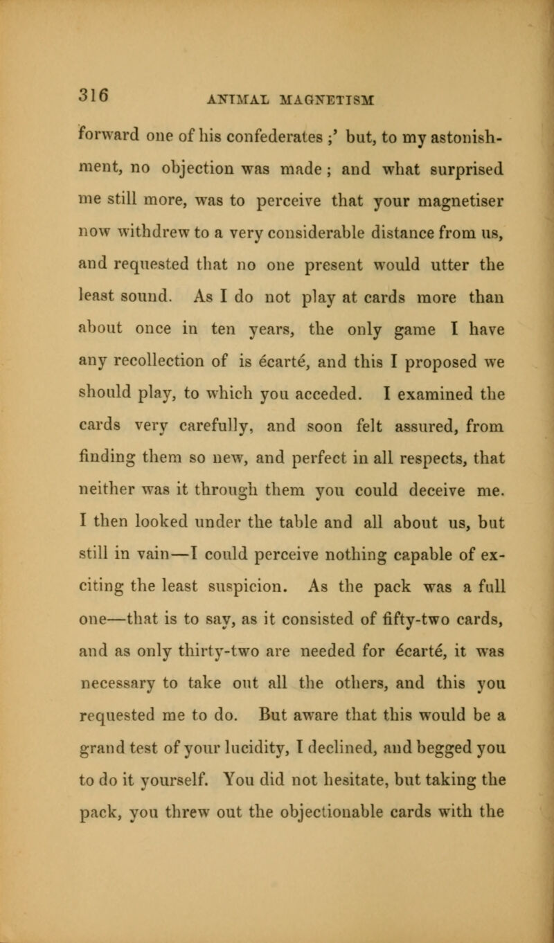 forward one of his confederates ;' but, to my astonish- ment, no objection was made ; and what surprised me still more, was to perceive that your magnetiser now withdrew to a very considerable distance from us, and requested that no one present would utter the least sound. As I do not play at cards more than about once in ten years, the only game I have any recollection of is ecarte, and this I proposed we should play, to which you acceded. I examined the cards very carefully, and soon felt assured, from finding them so new, and perfect in all respects, that neither was it through them you could deceive me. I then looked under the table and all about us, but still in vain—I could perceive nothing capable of ex- citing the least suspicion. As the pack was a full one—that is to say, as it consisted of fifty-two cards, and as only thirty-two are needed for e'carte, it was necessary to take out all the others, and this you requested me to do. But aware that this would be a grand test of your lucidity, t declined, and begged you to do it yourself. You did not hesitate, but taking the pack, you threw out the objectionable cards with the