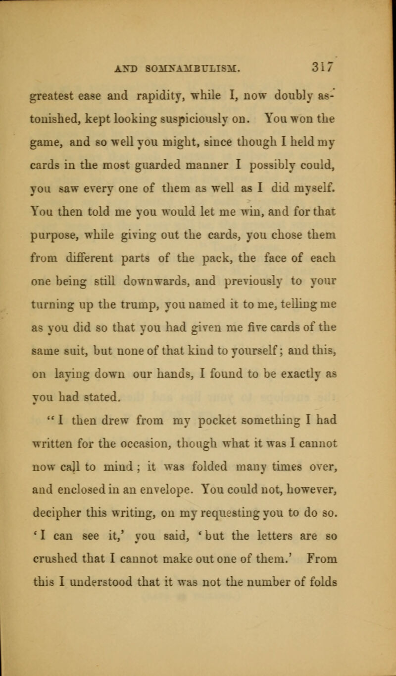 greatest ease and rapidity, while I, now doubly as- tonished, kept looking suspiciously on. You won the game, and so well you might, since though I held my cards in the most guarded manner I possibly could, you saw every one of them as well as I did myself. You then told me you would let me win, and for that purpose, while giving out the cards, you chose them from different parts of the pack, the face of each one being still downwards, and previously to your turning up the trump, you named it to me, telling me as you did so that you had given me five cards of the same suit, but none of that kind to yourself; and this, on laying down our hands, I found to be exactly as you had stated.  I then drew from my pocket something I had written for the occasion, though what it was I cannot now call to mini ; it was folded many times over, and enclosed in an envelope. Y'ou could not, however, decipher this writing, on my requesting you to do so. c I can see it/ you said, ' but the letters are so crushed that I cannot make out one of them.' From this I understood that it was not the number of folds