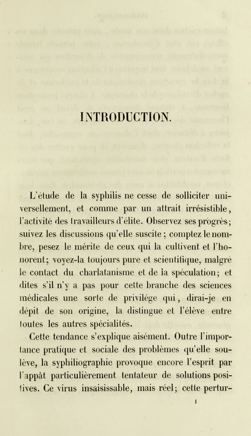 INTRODUCTION. L'étude de la syphilis ne cesse de solliciter uni- versellement, et comme par un attrait irrésistible, l'activité des travailleurs d'élite. Observez ses progrès; suivez les discussions qu'elle suscite ; comptez le nom- bre, pesez le mérite de ceux qui la cultivent et l'ho- norent; voyez-la toujours pure et scientitique, maigre le contact du charlatanisme et de la spéculation ; et dites s'il n'y a pas pour cette branche des sciences médicales une sorte de privilège qui, dirai-je en dépit de son origine, la distingue et l'élève entre loutes les autres spécialités. Cette tendance s'explique aisément. Outre l'impor- lance pratique et sociale des problèmes qu'elle sou- lève, la syphiliographie provoque encore l'esprit par l'appât particulièrement tentateur de solutions posi- lives. Ce virus insaisissable, mais réel; cette pertur-