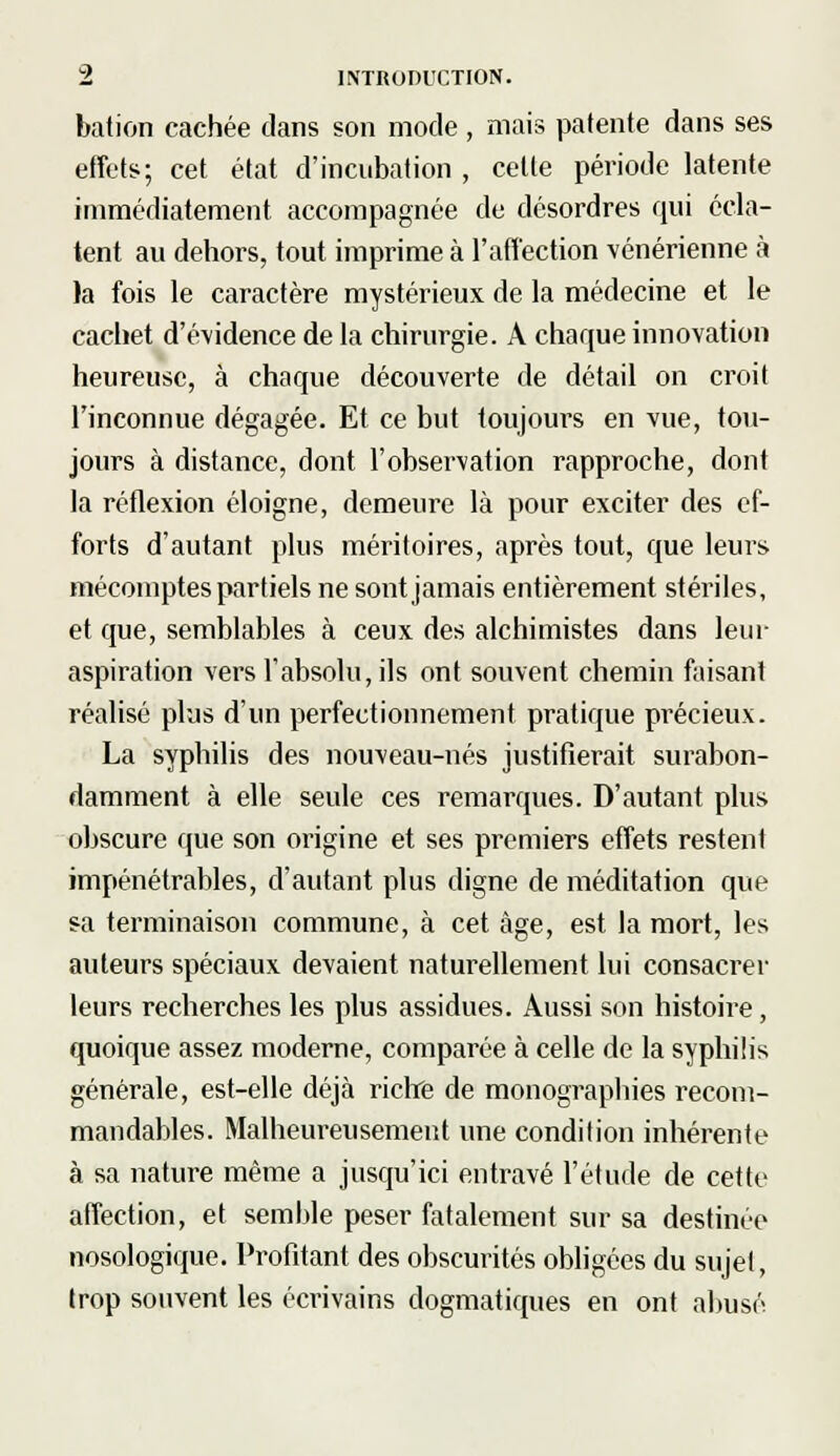 bation cachée dans son mode, mais patente dans ses effets; cet état d'incubation , celle période latente immédiatement accompagnée de désordres qui écla- tent au dehors, tout imprime à l'affection vénérienne à la fois le caractère mystérieux de la médecine et le cachet d'évidence de la chirurgie. A chaque innovation heureuse, à chaque découverte de détail on croit l'inconnue dégagée. Et ce but toujours en vue, tou- jours à distance, dont l'observation rapproche, dont la réflexion éloigne, demeure là pour exciter des ef- forts d'autant plus méritoires, après tout, que leurs mécomptes partiels ne sont jamais entièrement stériles, et que, semblables à ceux des alchimistes dans leur aspiration vers l'absolu, ils ont souvent chemin faisant réalisé plus d'un perfectionnement pratique précieux. La syphilis des nouveau-nés justifierait surabon- damment à elle seule ces remarques. D'autant plus obscure que son origine et ses premiers effets restent impénétrables, d'autant plus digne de méditation que sa terminaison commune, à cet âge, est la mort, les auteurs spéciaux devaient naturellement lui consacrer leurs recherches les plus assidues. Aussi son histoire, quoique assez moderne, comparée à celle de la syphilis générale, est-elle déjà riche de monographies recom- mandables. Malheureusement une condition inhérente à sa nature même a jusqu'ici entravé l'étude de cette affection, et semble peser fatalement sur sa destinée nosologique. Profitant des obscurités obligées du sujet, trop souvent les écrivains dogmatiques en ont abusé