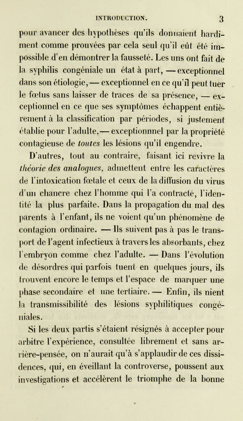 pour avancer des hypothèses qu'ils donnaient hardi- ment comme prouvées par cela seul qu'il eût été im- possible d'en démontrer la fausseté. Les uns ont fait de la syphilis congéniale un état à part,—exceptionnel dans son étiologie, — exceptionnel en ce qu'il peut tuer le fœtus sans laisser de traces de sa présence, — ex- ceptionnel en ce que ses symptômes échappent entiè- rement à la classification par périodes, si justement établie pour l'adulte,— exceptionnnel par la propriété contagieuse de toutes les lésions qu'il engendre. D'autres, tout au contraire, faisant ici revivre la théorie des analogues, admettent entre les caractères de l'intoxication fœtale et ceux de la diffusion du virus d'un chancre chez l'homme qui l'a contracté, l'iden- tité la plus parfaite. Dans la propagation du mal des parents à l'enfant, ils ne voient qu'un phénomène de contagion ordinaire. — Ils suivent pas à pas le trans- port de l'agent infectieux à travers les absorbants, chez l'embryon comme chez l'adulte. — Dans l'évolution de désordres qui parfois tuent en quelques jours, ils trouvent encore le temps et l'espace de marquer une phase secondaire et une tertiaire.— Enfin, ils nient la transmissibilité des lésions syphilitiques congé- niales. Si les deux partis s'étaient résignés à accepter pour arbitre l'expérience, consultée librement et sans ar- rière-pensée, on n'aurait qu'à s'applaudir de ces dissi- dences, qui, en éveillant la controverse, poussent aux investigations et accélèrent le triomphe de la bonne