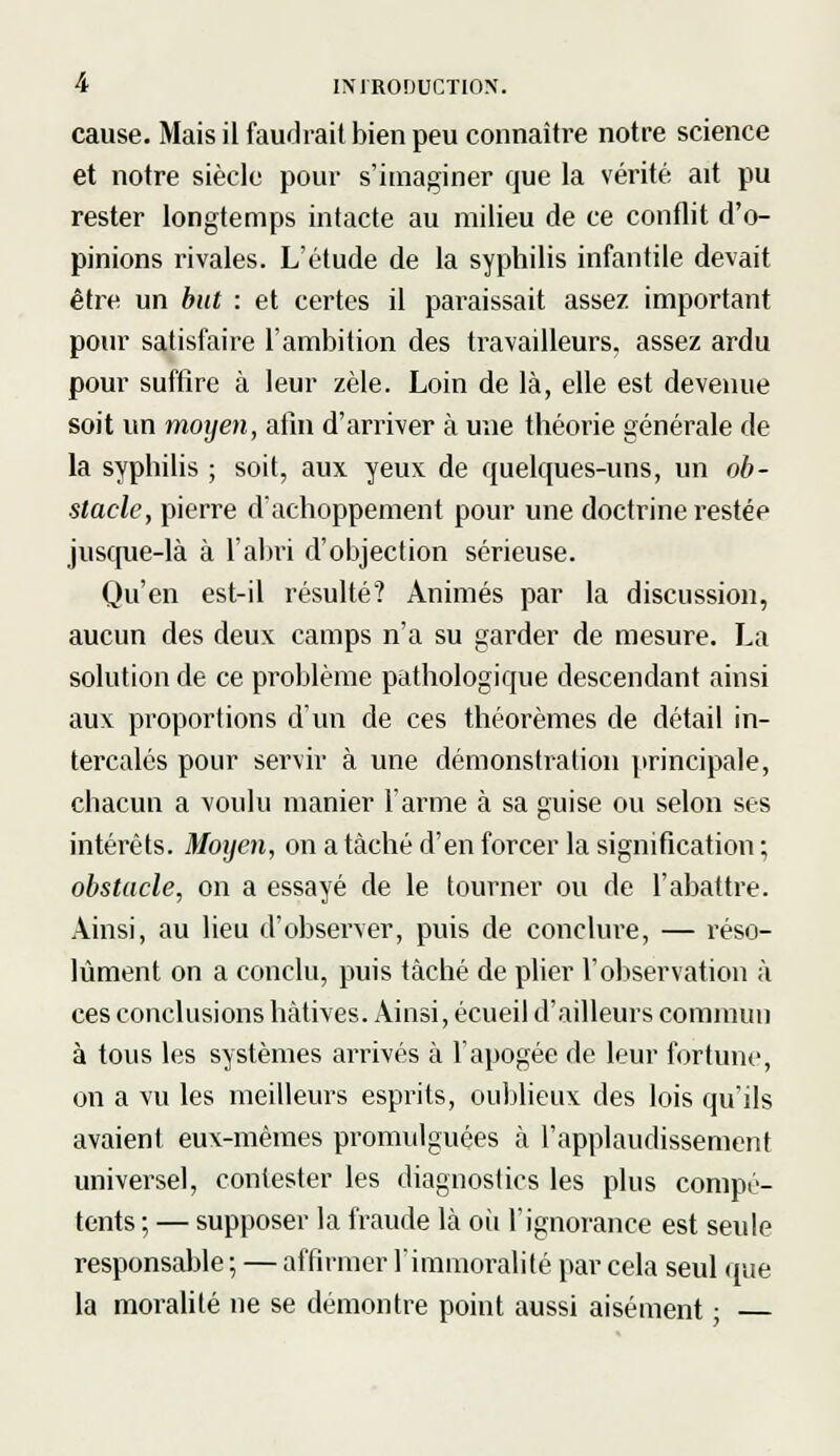 cause. Mais il faudrait bien peu connaître notre science et notre siècle pour s'imaginer que la vérité ait pu rester longtemps intacte au milieu de ce conflit d'o- pinions rivales. L'étude de la syphilis infantile devait être un but : et certes il paraissait assez important pour satisfaire l'ambition des travailleurs, assez ardu pour suffire à leur zèle. Loin de là, elle est devenue soit un moyen, afin d'arriver à une théorie générale de la syphilis ; soit, aux yeux de quelques-uns, un ob- stacle, pierre d'achoppement pour une doctrine restée jusque-là à l'abri d'objection sérieuse. Qu'en est-il résulté? Animés par la discussion, aucun des deux camps n'a su garder de mesure. La solution de ce problème pathologique descendant ainsi aux proportions d'un de ces théorèmes de détail in- tercalés pour servir à une démonstration principale, chacun a voulu manier l'arme à sa guise ou selon ses intérêts. Moyen, on a tâché d'en forcer la signification ; obstacle, on a essayé de le tourner ou de l'abattre. Ainsi, au lieu d'observer, puis de conclure, — réso- lument on a conclu, puis tâché de plier l'observation à ces conclusions hâtives. Ainsi, écueil d'ailleurs commun à tous les systèmes arrivés à l'apogée de leur fortune, on a vu les meilleurs esprits, oublieux des lois qu'ils avaient eux-mêmes promulguées à l'applaudissement universel, contester les diagnostics les plus compé- tents ; — supposer la fraude là où l'ignorance est seule responsable ; — affirmer l'immoralité par cela seul que la moralité ne se démontre point aussi aisément ; —