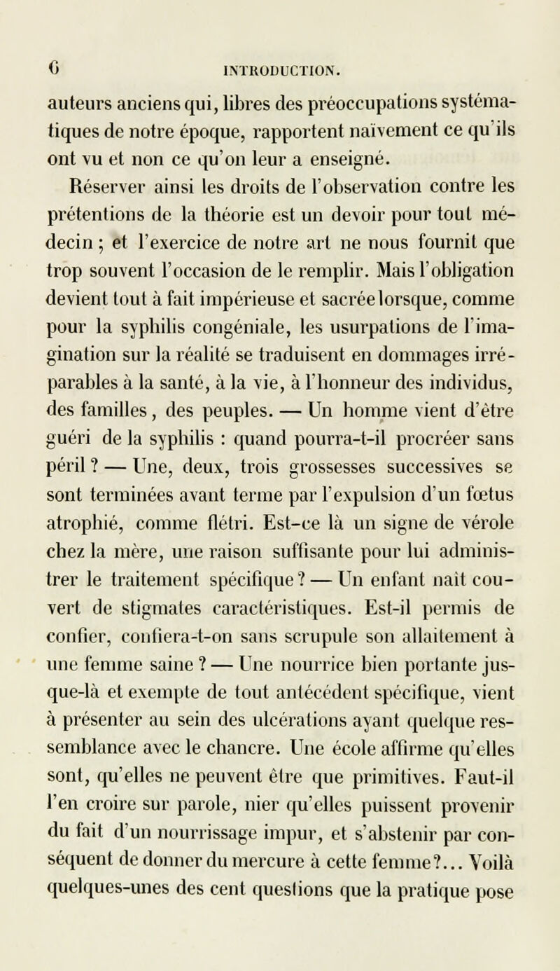 auteurs anciens qui, libres des préoccupations systéma- tiques de notre époque, rapportent naïvement ce qu'ils ont vu et non ce qu'on leur a enseigné. Réserver ainsi les droits de l'observation contre les prétentions de la théorie est un devoir pour tout mé- decin ; et l'exercice de notre art ne nous fournit que trop souvent l'occasion de le remplir. Mais l'obligation devient tout à fait impérieuse et sacrée lorsque, comme pour la syphilis congéniale, les usurpations de l'ima- gination sur la réalité se traduisent en dommages irré- parables à la santé, à la vie, à l'honneur des individus, des familles, des peuples. — Un homme vient d'être guéri de la syphilis : quand pourra-t-il procréer sans péril ? — Une, deux, trois grossesses successives se sont terminées avant terme par l'expulsion d'un fœtus atrophié, comme flétri. Est-ce là un signe de vérole chez la mère, une raison suffisante pour lui adminis- trer le traitement spécificpie? — Un enfant naît cou- vert de stigmates caractéristiques. Est-il permis de confier, confiera-t-on sans scrupule son allaitement à une femme saine ? — Une nourrice bien portante jus- que-là et exempte de tout antécédent spécifique, vient à présenter au sein des ulcérations ayant quelque res- semblance avec le chancre. Une école affirme qu'elles sont, qu'elles ne peuvent être que primitives. Faut-il l'en croire sur parole, nier qu'elles puissent provenir du fait d'un nourrissage impur, et s'abstenir par con- séquent de donner du mercure à cette femme?... Voilà quelques-unes des cent queslions que la pratique pose
