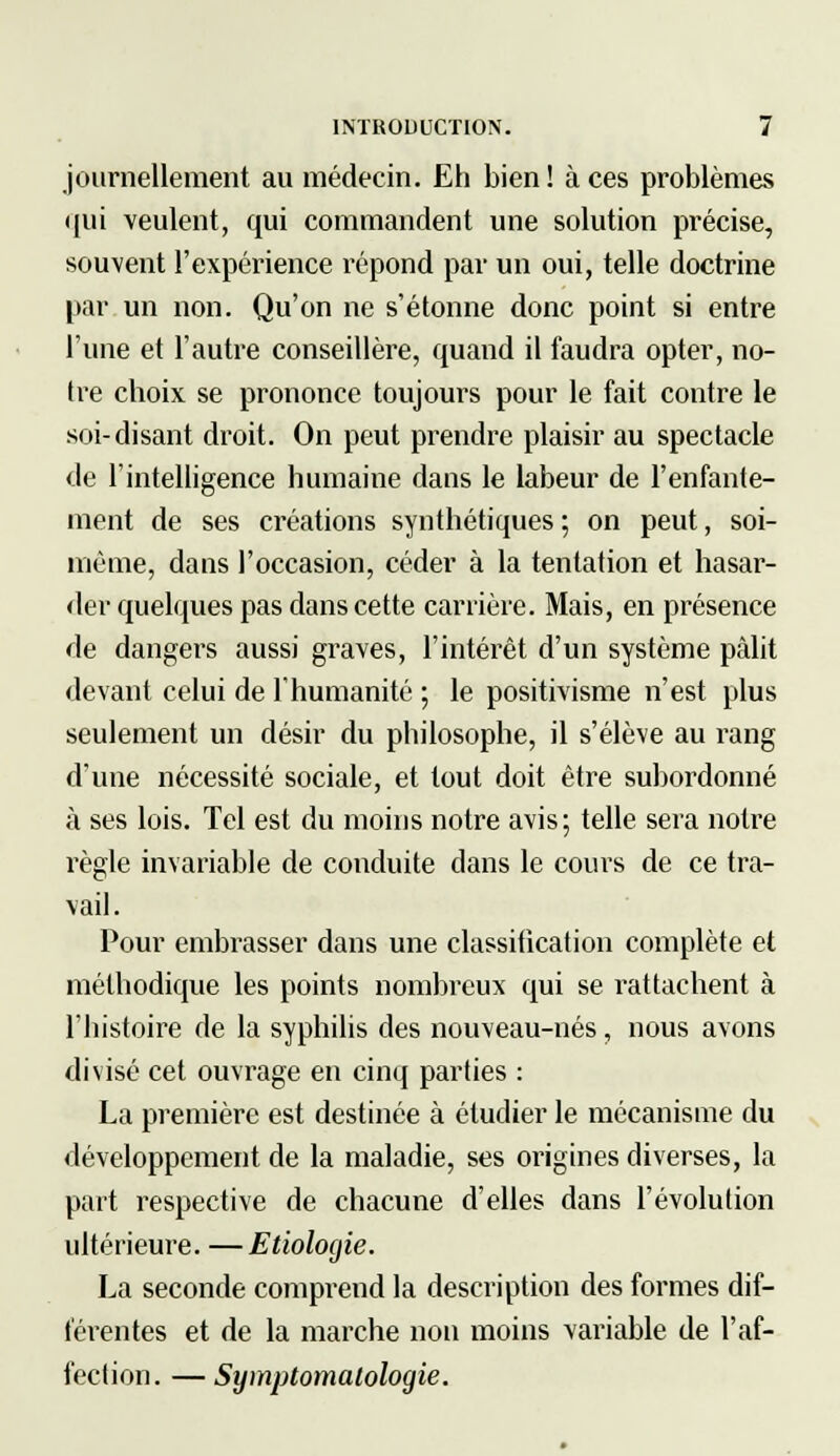 journellement au médecin. Eh bien ! à ces problèmes qui veulent, qui commandent une solution précise, souvent l'expérience répond par un oui, telle doctrine par un non. Qu'on ne s'étonne donc point si entre l'une et l'autre conseillère, quand il faudra opter, no- tre choix se prononce toujours pour le fait contre le soi-disant droit. On peut prendre plaisir au spectacle de l'intelligence humaine dans le labeur de l'enfante- ment de ses créations synthétiques ; on peut, soi- même, dans l'occasion, céder à la tentation et hasar- der quelques pas dans cette carrière. Mais, en présence de dangers aussi graves, l'intérêt d'un système pâlit devant celui de l'humanité ; le positivisme n'est plus seulement un désir du philosophe, il s'élève au rang d'une nécessité sociale, et tout doit être subordonné à ses lois. Tel est du moins notre avis; telle sera notre règle invariable de conduite dans le cours de ce tra- vail. Pour embrasser dans une classitication complète et méthodique les points nombreux qui se rattachent à l'histoire de la syphilis des nouveau-nés, nous avons divisé cet ouvrage en cinq parties : La première est destinée à étudier le mécanisme du développement de la maladie, ses origines diverses, la part respective de chacune d'elles dans l'évolution ultérieure. —Etiolocjie. La seconde comprend la description des formes dif- férentes et de la marche non moins variable de l'af- fection. — Symptomalologie.