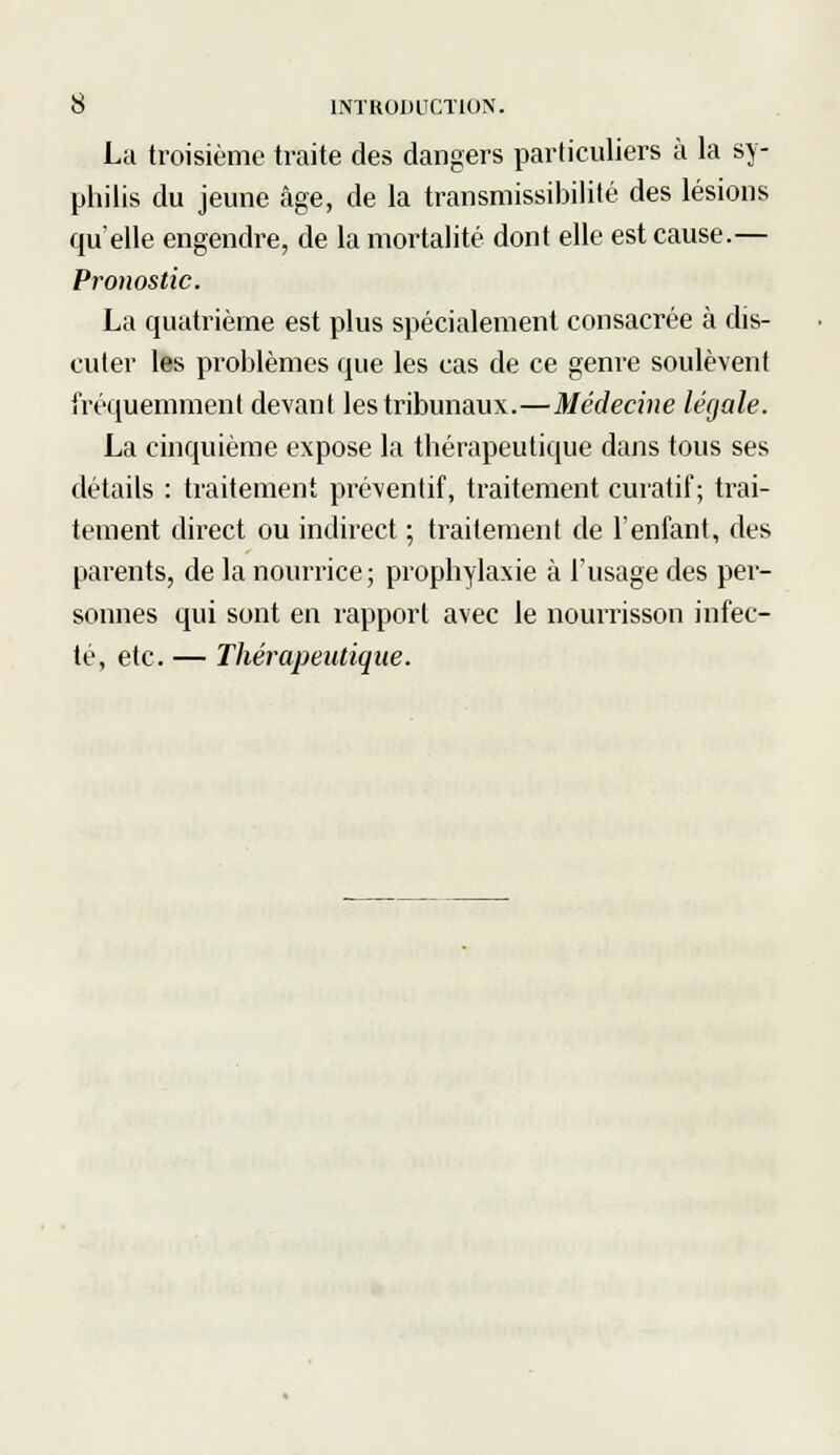 La troisième traite des dangers particuliers à la sy- philis du jeune âge, de la transmissibilité des lésions qu'elle engendre, de la mortalité dont elle est cause.— Pronostic. La quatrième est plus spécialement consacrée à dis- cuter les problèmes que les cas de ce genre soulèvent fréquemment devant les tribunaux.—Médecine légale. La cinquième expose la thérapeutique dans tous ses détails : traitement préventif, traitement curatif; trai- tement direct ou indirect ; traitement de l'enfant, des parents, de la nourrice; prophylaxie à l'usage des per- sonnes qui sont en rapport avec le nourrisson infec- té, etc. — Thérapeutique.