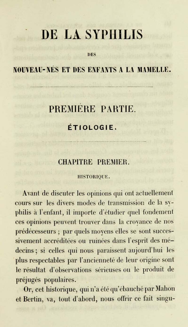 DE LA SYPHILIS DES NOUVEAU-NÉS ET DES ENFANTS A LA MAMELLE. PREMIERE PARTIE. ÉTIOLOGIE. CHAPITRE PREMIER. HISTORIQUE. Avant de discuter les opinions qui ont actuellement cours sur les divers modes de transmission de la sy- philis à l'enfant, il importe d'étudier quel fondement ces opinions peuvent trouver dans la croyance de nos prédécesseurs ; par quels moyens elles se sont succes- sivement accréditées ou ruinées dans l'esprit des mé- decins ; si celles qui nous paraissent aujourd'hui les plus respectables par l'ancienneté de leur origine sont le résultat d'observations sérieuses ou le produit de préjugés populaires. Or, cet historique, qui n'a été qu'ébauché par Mahon et Rertin, va, tout d'abord, nous offrir ce fait singu-
