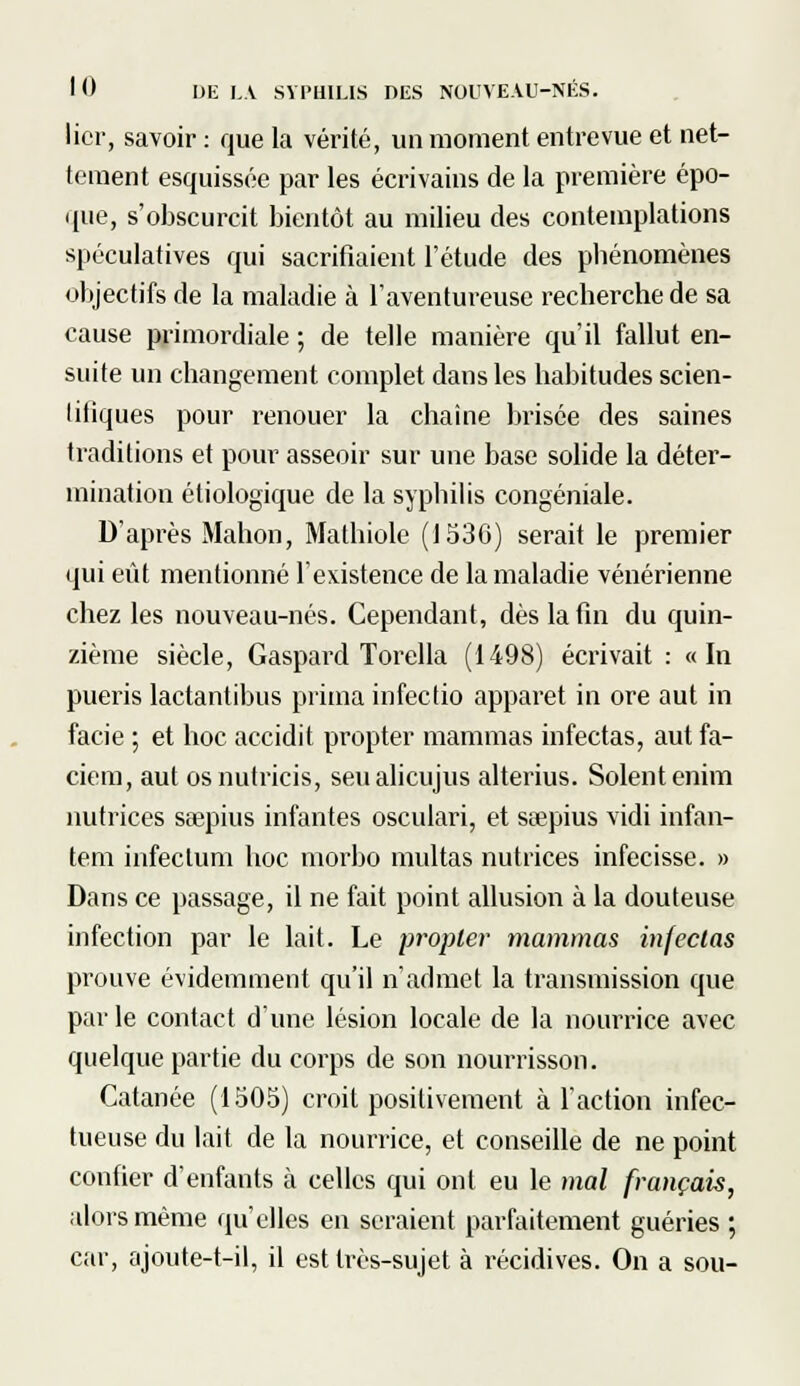 lier, savoir : que la vérité, un moment entrevue et net- tement esquissée par les écrivains de la première épo- que, s'obscurcit bientôt au milieu des contemplations spéculatives qui sacrifiaient l'étude des phénomènes objectifs de la maladie à l'aventureuse recherche de sa cause primordiale ; de telle manière qu'il fallut en- suite un changement complet dans les habitudes scien- litiques pour renouer la chaîne brisée des saines traditions et pour asseoir sur une base solide la déter- mination étiologique de la syphilis congéniale. D'après Mahon, Mathiole (1536) serait le premier qui eût mentionné l'existence de la maladie vénérienne chez les nouveau-nés. Cependant, dès la fin du quin- zième siècle, Gaspard Torella (1498) écrivait : «In pueris lactantibus prima infeclio apparet in ore aut in facie ; et hoc accidit propter mammas infectas, aut fa- ciem, aut osnutricis, seualicujus alterius. Soient enim nutrices seepius infantes osculari, et seepius vidi infan- tem infectum hoc morbo militas nutrices infecisse. » Dans ce passage, il ne fait point allusion à la douteuse infection par le lait. Le propter mammas infectas prouve évidemment qu'il n'admet la transmission que par le contact d'une lésion locale de la nourrice avec quelque partie du corps de son nourrisson. Catanée (1505) croit positivement à l'action infec- tueuse du lait de la nourrice, et conseille de ne point confier d'enfants à celles qui ont eu le mal français, alors même qu'elles en seraient parfaitement guéries ; car, ajoute-t-il, il est très-sujet à récidives. On a sou-