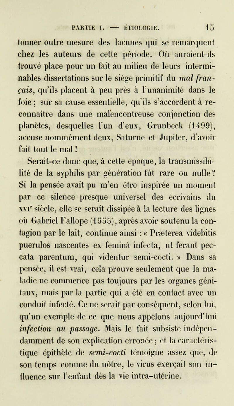 tonner outre mesure des lacunes qui se remarquent chez les auteurs de cette période. Où auraient-ils trouvé place pour un fait au milieu de leurs intermi- nables dissertations sur le siège primitif du mal fran- çais, qu'ils placent à peu près à l'unanimité dans le foie; sur sa cause essentielle, qu'ils s'accordent à re- connaître dans une malencontreuse conjonction des planètes, desquelles l'un d'eux, Grunbeck (1499), accuse nommément deux, Saturne et Jupiter, d'avoir fait tout le mal ! Serait-ce donc que, à cette époque, la transmissibi- lité de la syphilis par génération fût rare ou nulle ? Si la pensée avait pu m'en être inspirée un moment par ce silence presque universel des écrivains du xvie siècle, elle se serait dissipée à la lecture des lignes où Gabriel Fallope (1555), après avoir soutenu la con- tagion par le lait, continue ainsi : « Praeterea videbitis puerulos nascentes ex feminà infecta, ut ferant pec- cata parentum, qui videntur semi-cocti. » Dans sa pensée, il est vrai, cela prouve seulement que la ma- ladie ne commence pas toujours par les organes géni- taux, mais par la partie qui a été en contact avec un conduit infecté. Ce ne serait par conséquent, selon lui, qu'un exemple de ce que nous appelons aujourd'hui infection au passage. Mais le fait subsiste indépen- damment de son explication erronée ; et la caractéris- tique épithète de semi-cocti témoigne assez que, de son temps comme du nôtre, le virus exerçait son in- fluence sur l'enfant dès la vie intra-utérine.