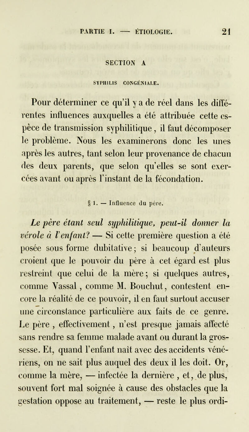 SECTION A SYPHILIS CONGENIAI.E. Pour déterminer ce qu'il y a de réel dans les diffé- rentes influences auxquelles a été attribuée celte es- pèce de transmission syphilitique, il faut décomposer le problème. Nous les examinerons donc les unes après les autres, tant selon leur provenance de chacun des deux parents, que selon qu'elles se sont exer- cées avant ou après l'instant de la fécondation. i 1. — Influence Ju père. Le père étant seul syphilitique, peut-il donner la vérole à l'enfant? — Si cette première question a été posée sous forme dubitative ; si beaucoup d'auteurs croient que le pouvoir du père à cet égard est plus restreint que celui de la mère ; si quelques autres, comme Vassal, comme M. Bouchut, contestent en- core la réalité de ce pouvoir, il en faut surtout accuser une circonstance particulière aux faits de ce genre. Le père , effectivement, n'est presque jamais affecté sans rendre sa femme malade avant ou durant la gros- sesse. Et, quand l'enfant naît avec des accidents véné- riens, on ne sait plus auquel des deux il les doit. Or, comme la mère, — infectée la dernière , et, de plus, souvent fort mal soignée à cause des obstacles que la gestation oppose au traitement, — reste le plus ordi-