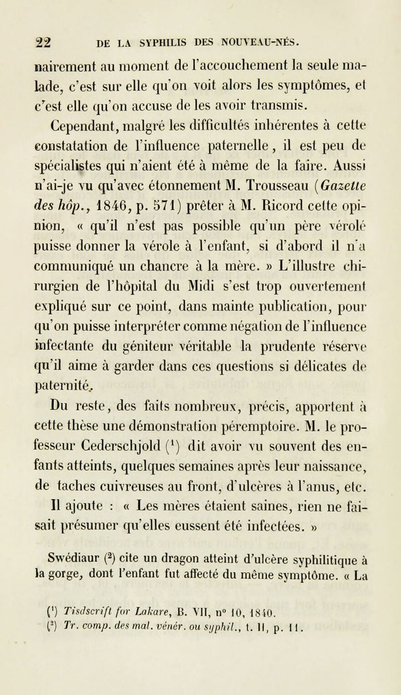 nairement au moment de l'accouchement la seule ma- lade, c'est sur elle qu'on voit alors les symptômes, et c'est elle qu'on accuse de les avoir transmis. Cependant, malgré les difficultés inhérentes à cette constatation de l'influence paternelle, il est peu de spécialistes qui n'aient été à même de la faire. Aussi n'ai-je vu qu'avec étonnement M. Trousseau [Gazette des hôp., 1846, p. 571) prêter à M. Ricord cette opi- nion, « qu'il n'est pas possible qu'un père ^érolé puisse donner la vérole à l'enfant, si d'abord il n'a communiqué un chancre à la mère. » L'illustre chi- rurgien de l'hôpital du Midi s'est trop ouvertement expliqué sur ce point, dans mainte publication, pour qu'on puisse interpréter comme négation de l'influence infectante du géniteur véritable la prudente réserve qu'il aime à garder dans ces questions si délicates de paternité.. Du reste, des faits nombreux, précis, apportent à cette thèse une démonstration péremptoire. M. le pro- fesseur Cederschjold (') dit avoir vu souvent des en- fants atteints, quelques semaines après leur naissance, de taches cuivreuses au front, d'ulcères à l'anus, etc. Il ajoute : « Les mères étaient saines, rien ne fai- sait présumer qu'elles eussent été infectées. » Swédiaur (2) cite un dragon atteint d'ulcère syphilitique à la gorge, dont l'enfant fut affecté du même symptôme. « La (') Tisdscrifl for Lakare, B. VII, n° 10, 1840.