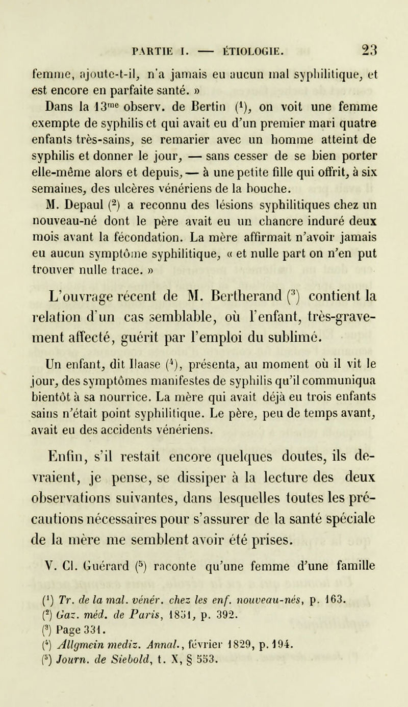 femme, njuutc-t-il, n'a jamais eu aucun mal syphilitique, et est encore en parfaite santé. » Dans la I3rae observ. de Bertin (*), on voit une femme exempte de syphilis et qui avait eu d'un premier mari quatre enfants très-sains, se remarier avec un homme atteint de syphilis et donner le jour, — sans cesser de se bien porter elle-même alors et depuis, — à une petite fille qui offrit, à six semaines, des ulcères vénériens de la bouche. M. Depaul (2) a reconnu des lésions syphilitiques chez un nouveau-né dont le père avait eu un chancre induré deux mois avant la fécondation. La mère affirmait n'avoir jamais eu aucun symptôme syphilitique, « et nulle part on n'en put trouver nulle trace. » L'ouvrage récent de M. Bertherand (3) contient la relation d'un cas semblable, où l'enfant, très-grave- ment affecté, guérit par l'emploi du sublimé. Un enfant, dit Ilaase (*), présenta, au moment où il vit le jour, des symptômes manifestes de syphilis qu'il communiqua bientôt à sa nourrice. La mère qui avait déjà eu trois enfants sains n'était point syphilitique. Le père, peu de temps avant, avait eu des accidents vénériens. Enfin, s'il restait encore quelques doutes, ils de- vraient, je pense, se dissiper à la lecture des deux observations suivantes, dans lesquelles toutes les pré- cautions nécessaires pour s'assurer de la santé spéciale de la mère me semblent avoir été prises. V. Cl. Guérard (5) raconte qu'une femme d'une famille (') Tr. de la mal. vénér. chez les enf. nouveau-nés, p. 163. {-) Gaz. méd. de Paris, 1831, p. 392. (3) Page 33t. (4) Allgmcin mediz. Annal., février 1829, p. 194. (3) Journ. de Siebold, t. X, § 533.