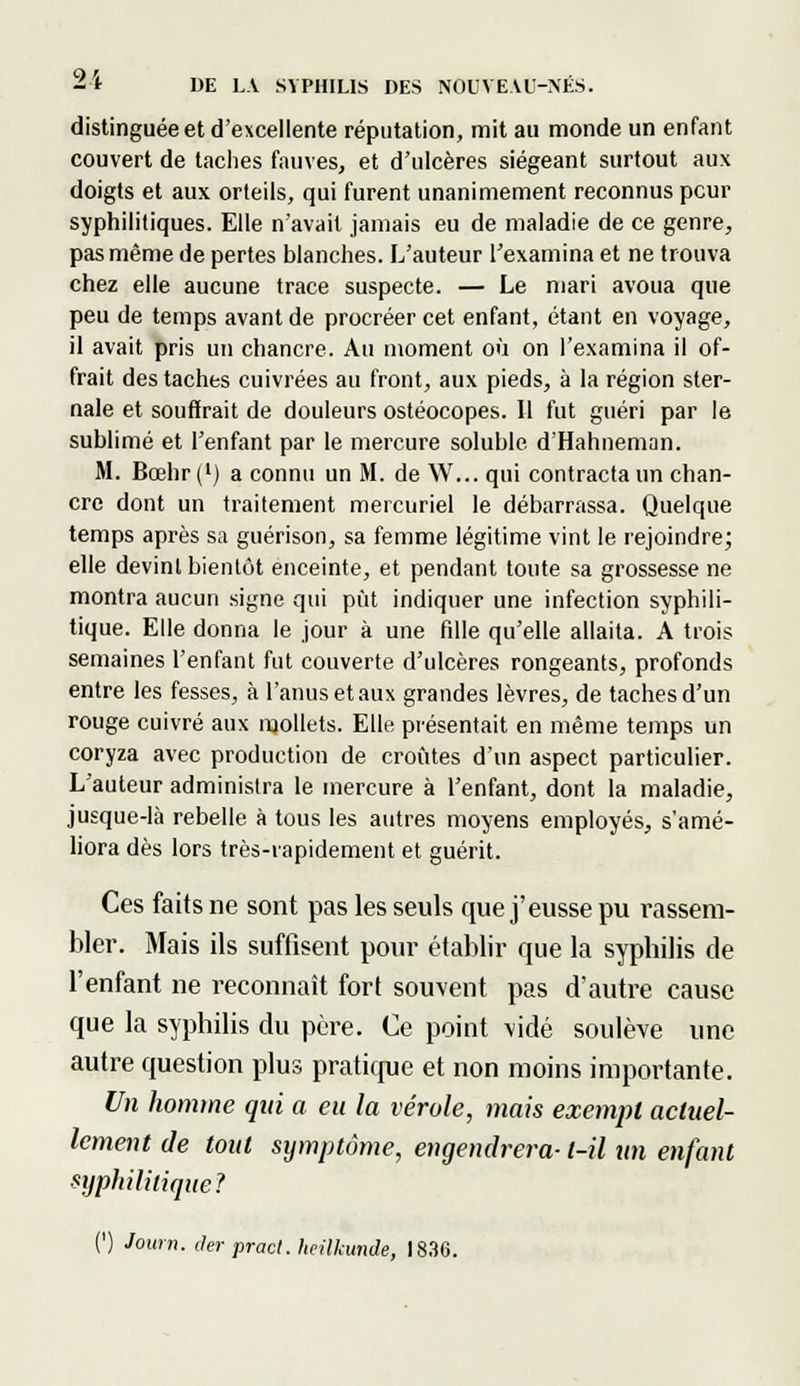 distinguée et d'excellente réputation, mit au monde un enfant couvert de taches fauves, et d'ulcères siégeant surtout aux doigts et aux orteils, qui furent unanimement reconnus peur syphilitiques. Elle n'avait jamais eu de maladie de ce genre, pas même de pertes blanches. L'auteur l'examina et ne trouva chez elle aucune trace suspecte. — Le mari avoua que peu de temps avant de procréer cet enfant, étant en voyage, il avait pris un chancre. Au moment où on l'examina il of- frait des taches cuivrées au front, aux pieds, à la région ster- nale et souffrait de douleurs ostéocopes. Il fut guéri par le sublimé et l'enfant par le mercure soluble d'Hahneman. M. Bœhr(') a connu un M. de W... qui contracta un chan- cre dont un traitement mercuriel le débarrassa. Quelque temps après sa guérison, sa femme légitime vint le rejoindre; elle devint bientôt enceinte, et pendant toute sa grossesse ne montra aucun signe qui pût indiquer une infection syphili- tique. Elle donna le jour à une fille qu'elle allaita. A trois semaines l'enfant fut couverte d'ulcères rongeants, profonds entre les fesses, à l'anus et aux grandes lèvres, de taches d'un rouge cuivré aux mollets. Elle présentait en même temps un coryza avec production de croûtes d'un aspect particulier. L'auteur administra le mercure à l'enfant, dont la maladie, jusque-là rebelle à tous les autres moyens employés, s'amé- liora dès lors très-rapidement et guérit. Ces faits ne sont pas les seuls que j'eusse pu rassem- bler. Mais ils suffisent pour établir que la syphilis de l'enfant ne reconnaît fort souvent pas d'autre cause que la syphilis du père. Ce point vidé soulève une autre question plus pratique et non moins importante. Un homme qui a eu la vérole, mais exempt actuel- lement de tout symptôme, engendrera- l-il un enfant syphilitique? (') Journ. (1er pract. heilkunde, 1830.