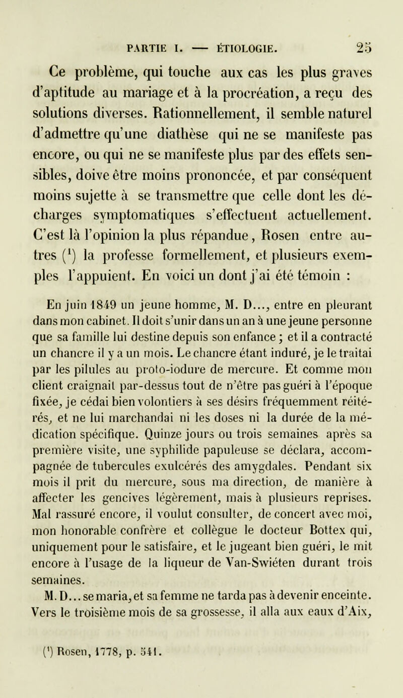 Ce problème, qui touche aux cas les plus graves d'aptitude au mariage et à la procréation, a reçu des solutions diverses. Rationnellement, il semble naturel d'admettre qu'une diathèse qui ne se manifeste pas encore, ou qui ne se manifeste plus par des effets sen- sibles, doive être moins prononcée, et par conséquent moins sujette à se transmettre que celle dont les dé- charges symptomatiques s'effectuent actuellement. C'est là l'opinion la plus répandue, Rosen entre au- tres (') la professe formellement, et plusieurs exem- ples l'appuient. En voici un dont j'ai été témoin : En juin 1849 un jeune homme, M. D..., entre en pleurant dans mon cabinet. Il doit s'unir dans un an à une jeune personne que sa famille lui destine depuis son enfance ; et il a contracté un chancre il y a un mois. Le chancre étant induré, je le traitai par les pilules au proto-iodure de mercure. Et comme mon client craignait par-dessus tout de n'être pas guéri à l'époque fixée, je cédai bien volontiers à ses désirs fréquemment réité- rés, et ne lui marchandai ni les doses ni la durée de la mé- dication spécifique. Quinze jours ou trois semaines après sa première visite, une syphilide papuleuse se déclara, accom- pagnée de tubercules exulcérés des amygdales. Pendant six mois il prit du mercure, sous ma direction, de manière à affecter les gencives légèrement, mais à plusieurs reprises. Mal rassuré encore, il voulut consulter, de concert avec moi, mon honorable confrère et collègue le docteur Bottex qui, uniquement pour le satisfaire, et le jugeant bien guéri, le mit encore à l'usage de la liqueur de Van-Swiéten durant trois semaines. M. D... se maria, et sa femme ne tarda pas à devenir enceinte. Vers le troisième mois de sa grossesse, il alla aux eaux d'Aix, (') Rosen, 1778, p. 541.