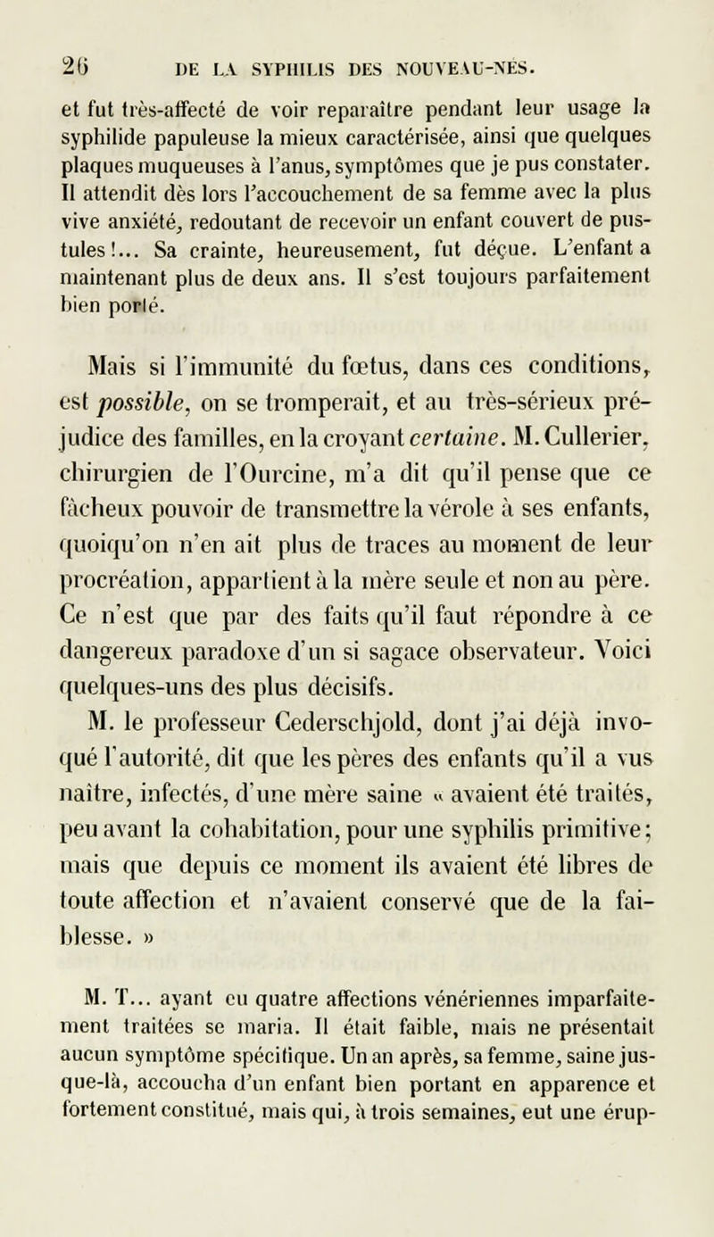 et fut très-affecté de voir reparaître pendant leur usage la syphilide papuleuse la mieux caractérisée, ainsi que quelques plaques muqueuses à l'anus, symptômes que je pus constater. Il attendit dès lors l'accouchement de sa femme avec la plus vive anxiété, redoutant de recevoir un enfant couvert de pus- tules!... Sa crainte, heureusement, fut déçue. L'enfanta maintenant plus de deux ans. Il s'est toujours parfaitement bien porlé. Mais si l'immunité du fœtus, dans ces conditions, est possible, on se tromperait, et au très-sérieux pré- judice des familles, en la croyant certaine. M.Cullerier, chirurgien de l'Ourcine, m'a dit qu'il pense que ce fâcheux pouvoir de transmettre la vérole à ses enfants, quoiqu'on n'en ait plus de traces au moment de leur procréation, appartient à la mère seule et non au père. Ce n'est que par des faits qu'il faut répondre à ce dangereux paradoxe d'un si sagace observateur. Voici quelques-uns des plus décisifs. M. le professeur Cederschjold, dont j'ai déjà invo- qué l'autorité, dit que les pères des enfants qu'il a vus naître, infectés, d'une mère saine « avaient été traités, peu avant la cohabitation, pour une syphilis primitive; mais que depuis ce moment ils avaient été libres de toute affection et n'avaient conservé que de la fai- blesse. » M. T... ayant eu quatre affections vénériennes imparfaite- ment traitées se maria. Il était faible, mais ne présentait aucun symptôme spécilique. Un an après, sa femme, saine jus- que-là, accoucha d'un enfant bien portant en apparence et fortement constitué, mais qui, à trois semaines, eut une érup-