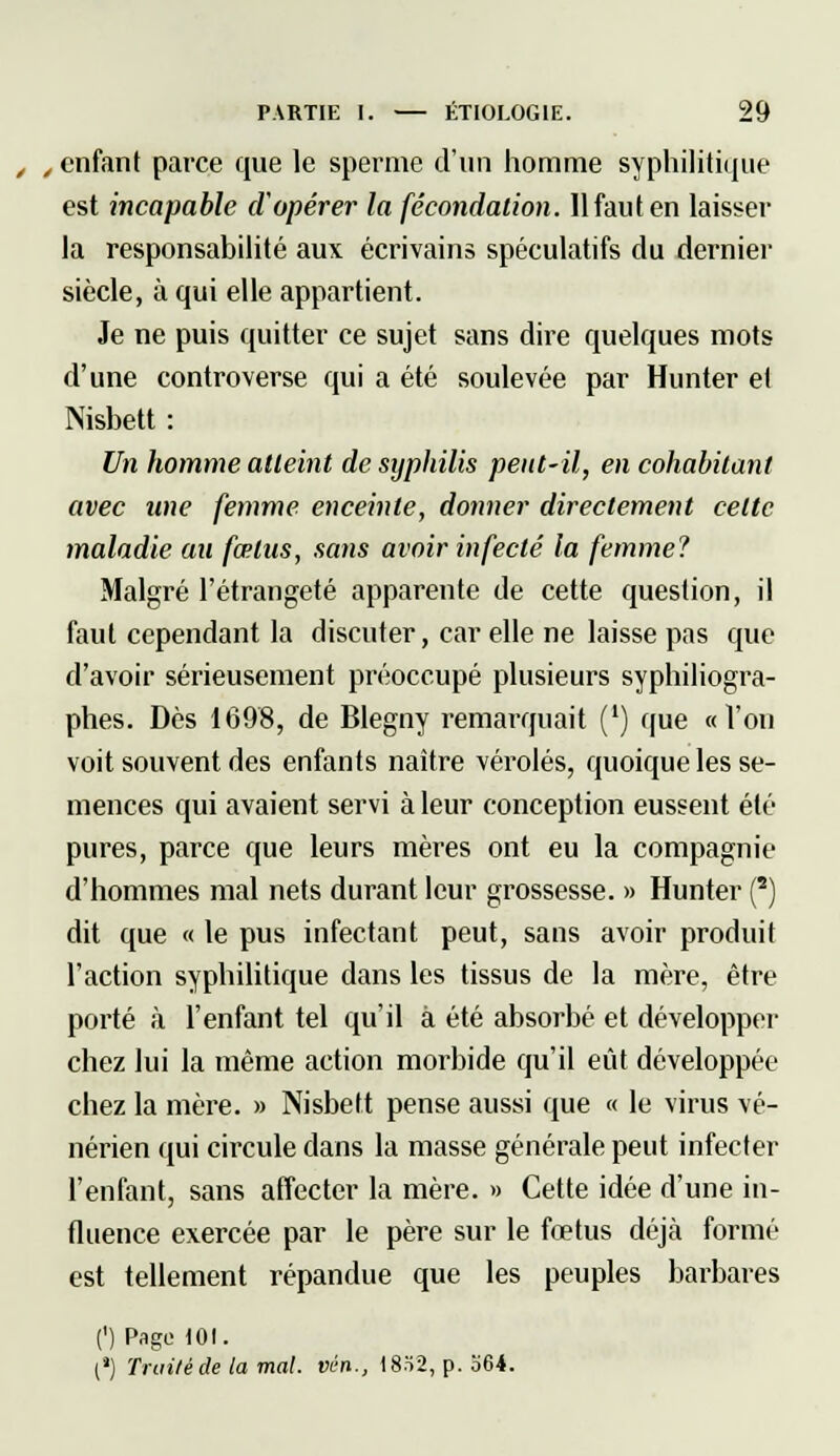 , „ enfant parce que le sperme d'un homme syphilitique est incapable d'opérer la fécondation. 11 faut en laisser la responsabilité aux écrivains spéculatifs du dernier siècle, à qui elle appartient. Je ne puis quitter ce sujet sans dire quelques mots d'une controverse qui a été soulevée par Hunter et Nisbett : Un homme atteint de syphilis peut-il, en cohabitant avec une femme enceinte, donner directement celte maladie au fœtus, sans avoir infecté la femme? Malgré l'étrangeté apparente de cette question, il faut cependant la discuter, car elle ne laisse pas que d'avoir sérieusement préoccupé plusieurs syphiliogra- phes. Dès 1698, de Blegny remarquait (') que «l'on voit souvent des enfants naître véroles, quoique les se- mences qui avaient servi à leur conception eussent été pures, parce que leurs mères ont eu la compagnie d'hommes mal nets durant leur grossesse. » Hunter (2) dit que « le pus infectant peut, sans avoir produit l'action syphilitique dans les tissus de la mère, être porté à l'enfant tel qu'il à été absorbé et développer chez lui la même action morbide qu'il eût développée chez la mère. » Nisbett pense aussi que « le virus vé- nérien qui circule dans la masse générale peut infecter l'enfant, sans affecter la mère. » Cette idée d'une in- fluence exercée par le père sur le fœtus déjà formé est tellement répandue que les peuples barbares (') Page 101. (') Truite de la mal. vin., 18.Ï2, p. b64.