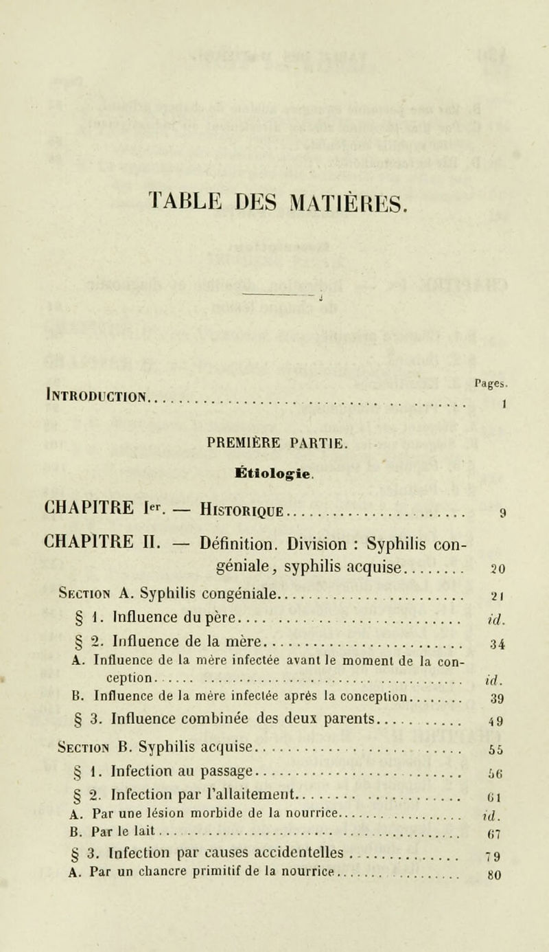 TABLE DES MATIÈRES. Introduction première partie. Ëtiologie. CHAPITRE Ier._ Historique 9 CHAPITRE II. — Définition. Division : Syphilis con- géniale, syphilis acquise 20 Section A. Syphilis congéniale 21 § 1. Influence du père /</. § 2. Influence de la mère 34 A. Influence de la mère infectée avant le moment de la con- ception jrf. B. Influence de la mère infectée après la conception 39 § 3. Influence combinée des deux parents 49 Section B. Syphilis acquise 55 § 1. Infection au passage iei § 2. Infection par l'allaitement u 1 A. Par une lésion morbide de la nourrice ,(/ B. Par le lait <i7 § 3. Infection par causes accidentelles 79 A. Par un cbancre primitif de la nourrice. 80