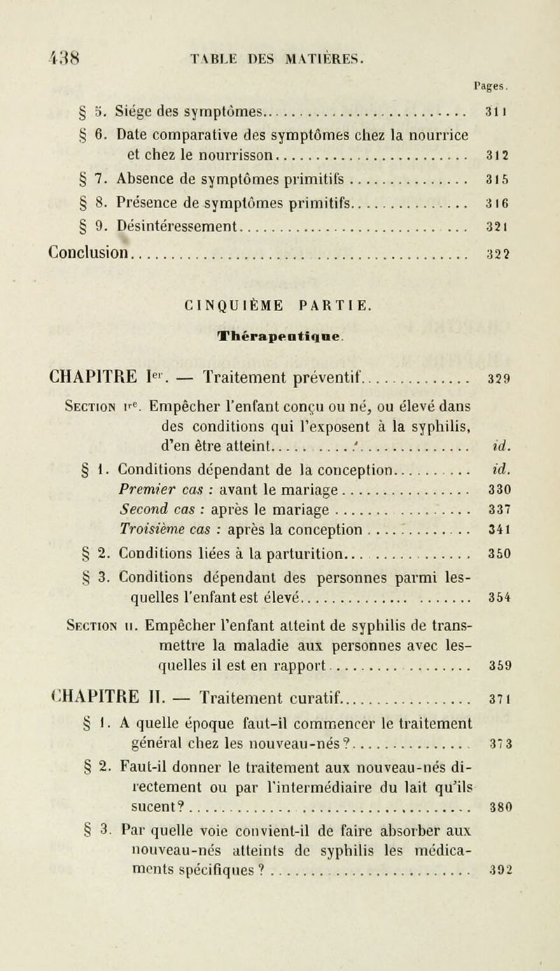 Pages. § 5. Siège des symptômes 311 § 6. Date comparative des symptômes chez la nourrice et chez le nourrisson 312 § 7. Absence de symptômes primitifs 315 § 8. Présence de symptômes primitifs 316 § 9. Désintéressement 321 Conclusion 322 CINQUIÈME PARTIE. Thérapeutique. CHAPITRE [<■. — Traitement préventif 329 Section irC. Empêcher l'enfant conçu ou né, ou élevé dans des conditions qui l'exposent à la syphilis, d'en être atteint ' id. § 1. Conditions dépendant de la conception id. Premier cas : avant le mariage 330 Second cas : après le mariage 337 Troisième cas : après la conception 341 § 2. Conditions liées à la parturition 350 § 3. Conditions dépendant des personnes parmi les- quelles l'enfant est élevé 354 Section 11. Empêcher l'enfant atteint de syphilis de trans- mettre la maladie aux personnes avec les- quelles il est en rapport 359 CHAPITRE II. — Traitement curatif 371 § 1. A quelle époque faut—il commencer le traitement général chez les nouveau-nés? 37 3 § 2. Faut-il donner le traitement aux nouveau-nés di- rectement ou par l'intermédiaire du lait qu'ils sucent? 380 § 3. Par quelle voie convient-il de faire absorber aux nouveau-nés atteints de syphilis les médica- ments spécifiques ? 392