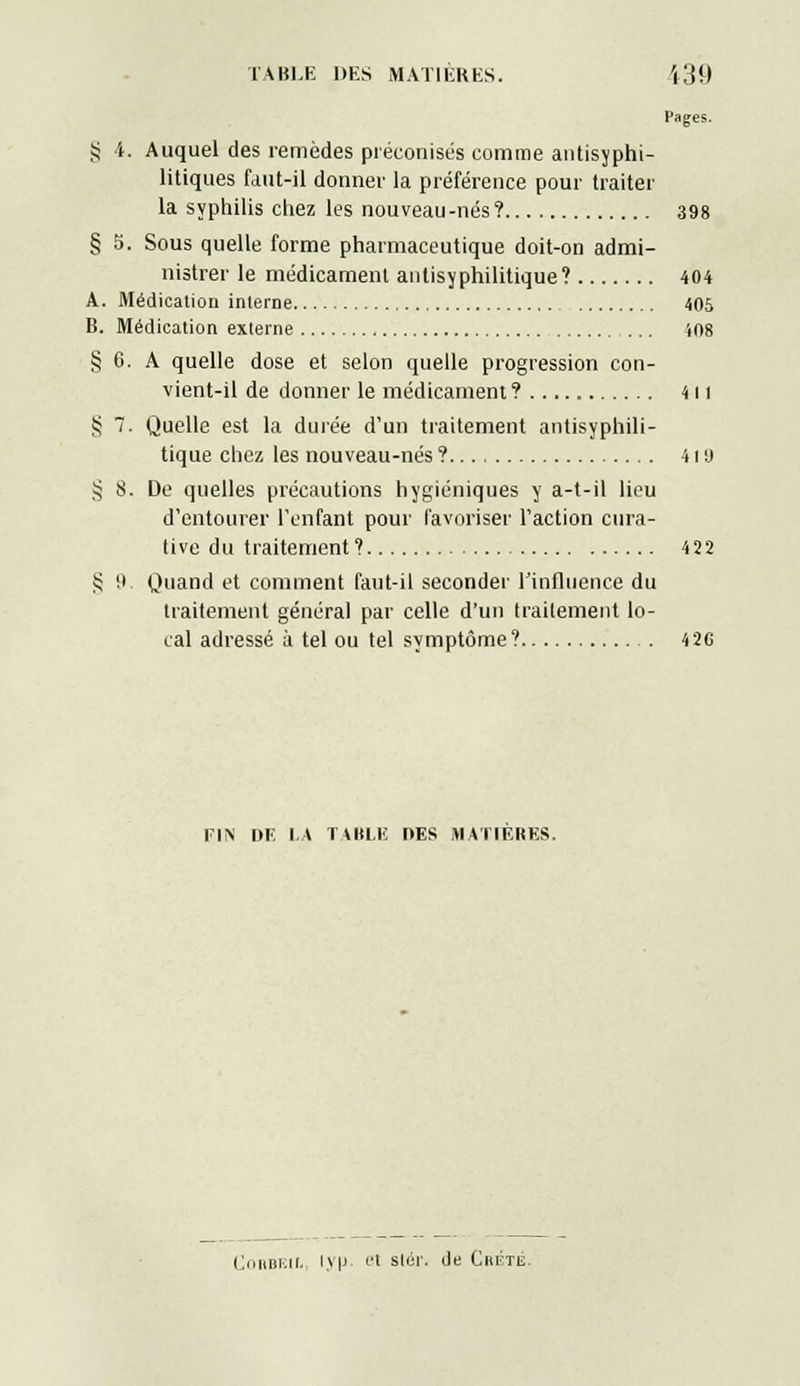 Pages. § i. Auquel des remèdes préconisés comme antisyphi- litiques faut-il donner la préférence pour traiter la syphilis chez les nouveau-nés ? 398 § 5. Sous quelle forme pharmaceutique doit-on admi- nistrer le médicament antisyphilitique? 404 A. Médication interne 405 B. Médication externe 408 § 6. A quelle dose et selon quelle progression con- vient-il de donner le médicament ?..... 411 S 7. Quelle est la durée d'un traitement antisyphili- tique chez les nouveau-nés ? 41 a >5 8. De quelles précautions hygiéniques y a-t-il lieu d'entourer l'enfant pour favoriser l'action cura- tive du traitement? 422 § 9. Quand et comment faut-il seconder l'influence du traitement général par celle d'un traitement lo- cal adressé ù tel ou tel symptôme? 426 FIN DE LA TABLE DES MATIERES. Cniuii.ii. iv|J et slcr. de Crète.