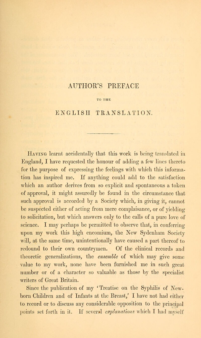 AUTHOR'S PREFACE ENGLISH TRANSLATION. Having learnt accidentally that this work is being translated in England, I have requested the honour of adding a few lines thereto for the purpose of expressing the feelings with which tins informa- tion has inspired me. If anything could add to the satisfaction which an author derives from so explicit and spontaneous a token of approval, it might assuredly be found in the circumstance that such approval is accorded by a Society which, in giving it, cannot be suspected either of acting from mere complaisance, or of yielding to solicitation, but which answers only to the calls of a pure love of science. I may perhaps be permitted to observe that, in conferring upon my work this high encomium, the New Sydenham Society will, at the same time, unintentionally have caused a part thereof to redound to their own countrymen. Of the clinical records and theoretic generalizations, the ensemble of winch may give some value to my work, none have been furnished me in such great number or of a character so valuable as those by the specialist writers of Great Britain. Since the publication of my ' Treatise on the Syphilis of New- born Children and of Infants at the Breast/ I have not had either to record or to discuss any considerable opposition to the principal points set forth in it. If several explanations which I had myself