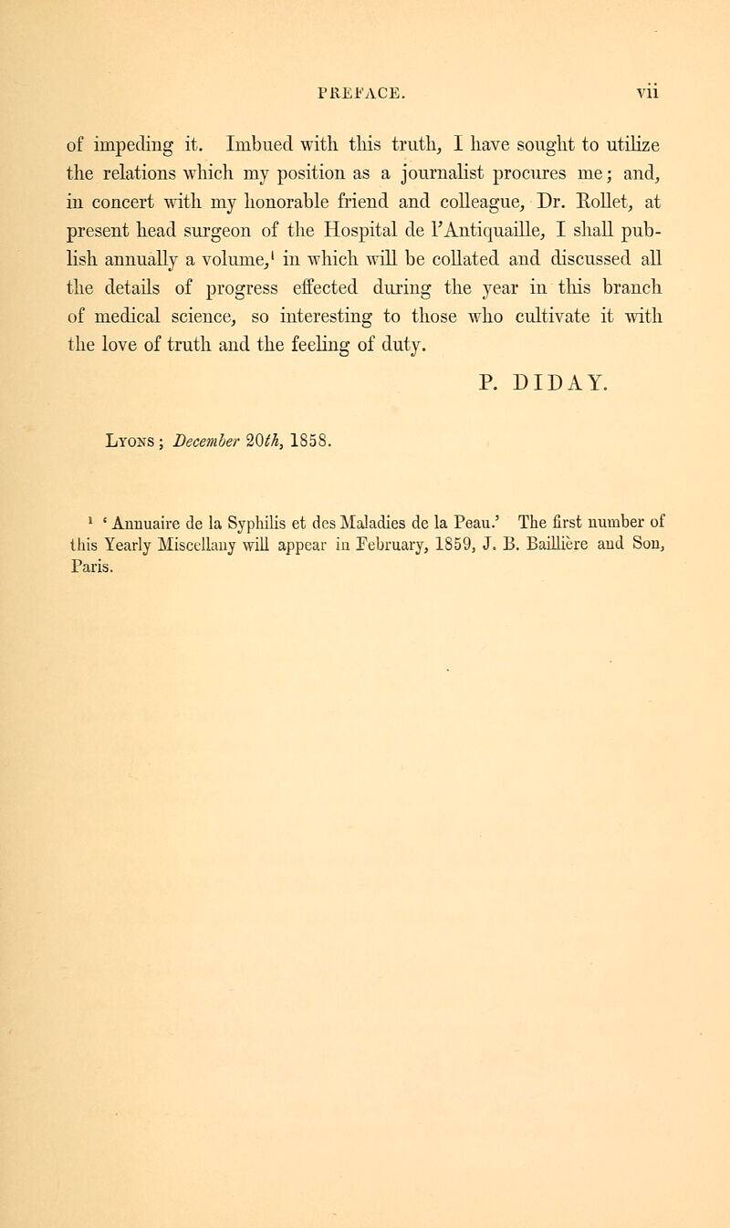 of impeding it. Imbued with this truth, I have sought to utilize the relations which my position as a journalist procures me ; and, in concert with my honorable friend and colleague, Dr. Kollet, at present head surgeon of the Hospital de l'Antiquaille, I shall pub- lish annually a volume,1 in which will be collated and discussed all the details of progress effected during the year in this branch of medical science, so interesting to those who cultivate it with the love of truth and the feeling of duty. P. DIDAY. Lyons; December 20th, 1858. 1 ' Annuaire de la Syphilis et des Maladies de la Peau.' The first number of this Yearly Miscellany will appear in February, 1859, J. B. Baillière and Son, Paris.