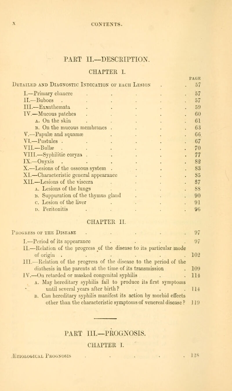 PART II.—DESCRIPTION. CHAPTER I. Detailed and Diagnostic Indication of each Lesion I.—Primary cliaucre II.—Buboes III.—Exanthemata IV.—Mucous patches a. On the skin b. On the mucous membranes . V.—Papulae and squamae VI.—Pustules . VIL—Bull* . VIII.—Syphilitic coryza . IX.—Onyxis X.—Lesions of the osseous system . XL—Characteristic general appearance XII.—Lesions of the viscera a. Lesions of the lungs a. Suppuration of the thymus glaud c. Lesion of the liver D. Peritonitis PAGE 57 57 57 50 60 61 63 66 67 70 77 82 S3 S5 S7 ss 90 91 96 CHAPTER II. PllOGRESS OF HIE DISEASE . 97 I.—Period of its appearance . . . .97 11.—Relation of the progress oî the disease to ils particular mode of origin ...... 102 111.-—Relation of the progress of the disease to the period of the diathesis in the pareuts at the time of its transmission . 109 [V.—On retarded or masked congenital syphilis . .114 A. May hereditary syphilis fail to produce its first symptoms until several years after birth F . . .114 B. Can hereditary syphilis manifest its action by morbid effects other than the characteristic symptoms of venereal disease ? 119 PART III.—PROGNOSIS. CHAPTER I. EnuLuuicAE Pkognosis 128