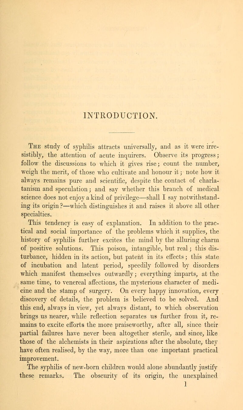 INTRODUCTION. The study of syphilis attracts universally, and as it were irre- sistibly, the attention of acute inquirers. Observe its progress; follow the discussions to which it gives rise; count the number, weigh the merit, of those who cultivate and honour it ; note how it always remains pure and scientific, despite the contact of charla- tanism and speculation ; and say whether this branch of medical science does not enjoy a kind of privilege—shall I say notwithstand- ing its origin ?—which distinguishes it and raises it above all other specialties. This tendency is easy of explanation. In addition to the prac- tical and social importance of the problems which it supplies, the history of syphilis further excites the mind by the alluring charm of positive solutions. Tins poison, intangible, but real ; this dis- turbance, hidden in its action, but patent in its effects ; this state of incubation and latent period, speedily followed by disorders which manifest themselves outwardly ; everything imparts, at the same time, to venereal affections, the mysterious character of medi- cine and the stamp of surgery. On every happy innovation, every discovery of details, the problem is believed to be solved. And this end, always in view, yet always distant, to which observation brings us nearer, while reflection separates us further from it, re- mains to excite efforts the more praiseworthy, after all, since their partial failures have never been altogether sterile, and since, like those of the alchemists in their aspirations after the absolute, they have often realised, by the way, more than one important practical improvement. The syphilis of new-born children would alone abundantly justify these remarks. The obscurity of its origin, the unexplained