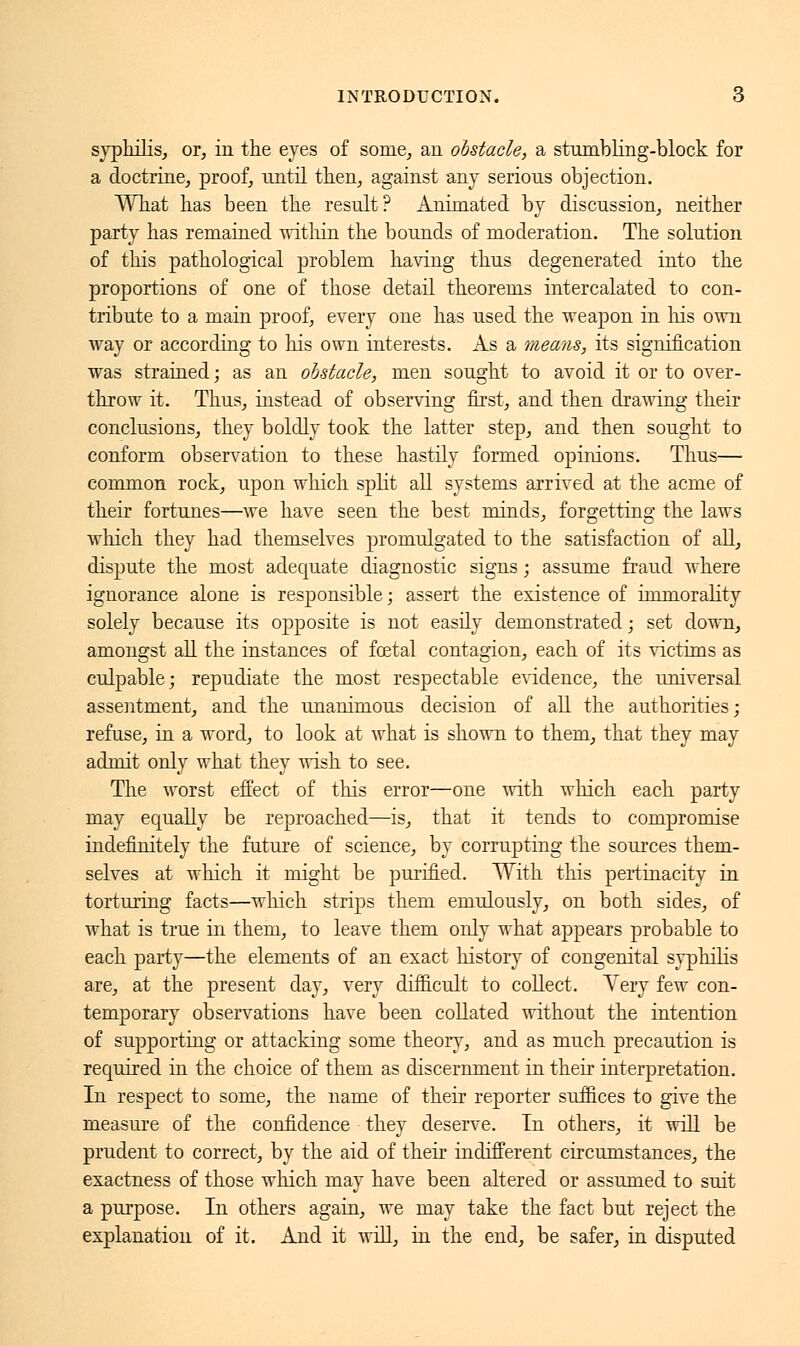 syphilis, or, in the eyes of some, an obstacle, a stumbling-block for a doctrine, proof, until then, against any serious objection. What has been the result? Animated by discussion, neither party has remained witliin the bounds of moderation. The solution of this pathological problem having thus degenerated into the proportions of one of those detail theorems intercalated to con- tribute to a main proof, every one has used the weapon in his own way or according to his own interests. As a means, its signification was strained ; as an obstacle, men sought to avoid it or to over- throw it. Thus, instead of observing first, and then drawing their conclusions, they boldly took the latter step, and then sought to conform observation to these hastily formed opinions. Thus— common rock, upon which split all systems arrived at the acme of their fortunes—we have seen the best minds, forgetting the laws which they had themselves promulgated to the satisfaction of all, dispute the most adequate diagnostic signs ; assume fraud where ignorance alone is responsible ; assert the existence of immorality solely because its opposite is not easily demonstrated; set down, amongst all the instances of foetal contagion, each of its victims as culpable; repudiate the most respectable evidence, the universal assentment, and the unanimous decision of all the authorities; refuse, in a word, to look at what is shown to them, that they may admit only what they wish to see. The worst effect of this error—one with which each party may equally be reproached—is, that it tends to compromise indefinitely the future of science, by corrupting the sources them- selves at which it might be purified. With this pertinacity in torturing facts—which strips them emulously, on both sides, of what is true in them, to leave them only what appears probable to each party—the elements of an exact history of congenital syphilis are, at the present day, very difficult to collect. Yery few con- temporary observations have been collated without the intention of supporting or attacking some theory, and as much precaution is required in the choice of them as discernment in their interpretation. In respect to some, the name of their reporter suffices to give the measure of the confidence they deserve. In others, it will be prudent to correct, by the aid of their indifferent circumstances, the exactness of those which may have been altered or assumed to suit a purpose. In others again, we may take the fact but reject the explanation of it. And it will, in the end, be safer, in disputed