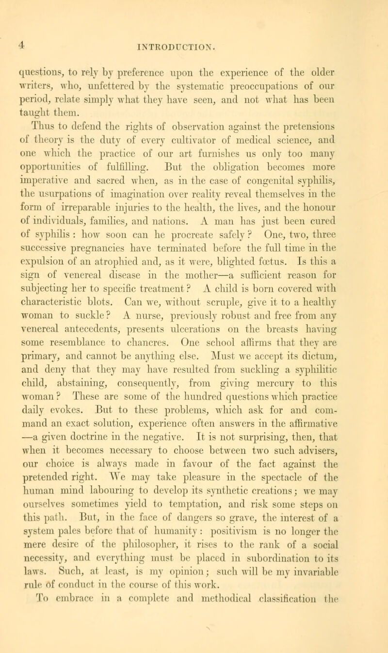 questions, to rely by preference upon the experience of the older writers, who, unfettered by the systematic preoccupations of our period, relate simply what they have seen, and not what has been taught them. Thus to defend the rights of observation against the pretensions of theory is the dutj of every cultivator of medical science, and one which the practice of our art furnishes us only too many opportunities of fulfilling-. But the obligation becomes more imperative and sacred when, as in the case of congenital syphilis, the usurpations of imagination over reality reveal themselves in the form of irreparable injuries to the health, the lives, and the honour of individuals, families, and nations. A man has just been cured of syphilis: how soon can lie procreate safely? One, two, three successive pregnancies have terminated before the full time in the expulsion of an atrophied and, as it were, blighted fœtus. Is this a sign of venereal disease in the mother—a sufficient reason for subjecting her to specific treatment? A child is born covered with characteristic blots. Can we, without scruple, give it to a healthy woman to suckle? A nurse, previously robust and free from any venereal antecedents, presents ulcerations on the breasts having some resemblance to chancres. One school affirms that they are primary, and cannot be anything else. Must we accept its dictum, and deny that they may have resulted from suckling a syphilitic child, abstaining, consequently, from giving mercury to this woman ? These are some of the hundred questions which practice daily evokes. But to these problems, which ask for and com- mand an exact solution, experience often answers in the affirmative —a given doctrine in the negative. It is not surprising, then, that when it becomes necessary to choose between two such advisers, our choice is always made in favour of the fact against the pretended right. We may take pleasure in the spectacle of the human mind labouring to develop its synthetic creations; we may ourselves sometimes yield to temptation, and risk some steps on this path. But, in the face of dangers so grave, the interest of a system pales before thai of humanity : positivism is no longer the mere desire of the philosopher, it rises to the rank of a social necessity, and everything must be placed in subordination to its laws. Such, al hast, is my opinion; such will be my invariable rule of conduct in the course of this work. To embrace in a complete and methodical classification the